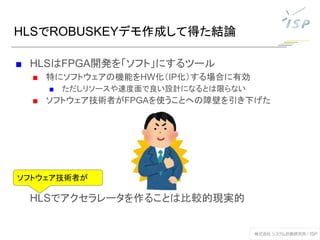 HLSでROBUSKEYデモ作成して得た結論
■ HLSはFPGA開発を「ソフト」にするツール
■ 特にソフトウェアの機能をHW化（IP化）する場合に有効
■ ただしリソースや速度面で良い設計になるとは限らない
■ ソフトウェア技術者がFPGAを使うことへの障壁を引き下げた
HLSでアクセラレータを作ることは比較的現実的
ソフトウェア技術者が
 