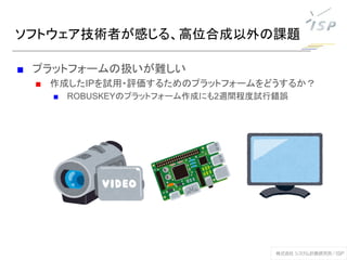 ソフトウェア技術者が感じる、高位合成以外の課題
■ プラットフォームの扱いが難しい
■ 作成したIPを試用・評価するためのプラットフォームをどうするか？
■ ROBUSKEYのプラットフォーム作成にも2週間程度試行錯誤
 