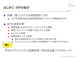 はじめに：ISPの紹介
■ 所属：（株）システム計画研究所／ISP
■ 1977年創業の独立系研究開発型のソフトウェア開発会社です。
■ ISPの事業分野
■ 医療情報・Webアプリケーションシステム事業
■ 通信・ネットワーク・制御・宇宙システム事業
■ AIシステム事業
■ 画像処理システム事業
■ 独自の画像処理アルゴリズム開発：ROBUSKEY等
■ アトラクションシステム開発：赤外線通信ボードの製作（FPGA込み）
FPGAでアルゴリズム(画像処理、DNN)を加速（アクセラレート）
関心
 