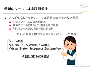 最新のツールによる課題解決
■ アルゴリズムアクセラレータの開発に集中できない問題
■ プラットフォームの扱いが難しい
■ 複数のツールを使うなど、開発手順が煩雑
■ 「ボトムアップ型」の開発手順に戸惑う
これらの問題を解決するさまざまなツールが登場
ツールの例
・SDSoC™ , SDAccel™（Xilinx)
・Visual System Integrator（SystemView）
今回はSDSoCを紹介
 