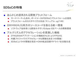 SDSoCの特徴
■ あらかじめ提供される開発プラットフォーム
■ サードパーティも含め、ボードメーカがSDSoCプラットフォームを提供
■ プラットフォームのカスタマイズは自由（マニュアル：ug1146）
■ SW/HW(HLS)両方のソースコードを扱える統一環境
■ ソフトウェア技術者にも馴染みやすいEclipse IDEベースの開発環境
■ アルゴリズムのアクセラレーションを意識した機能
■ ZYNQのSWアプリケーションの機能をHLSによりFPGA化
■ 内蔵プロファイラでアクセラレータ化関数を決定（HW関数）
■ SDSoC上でHW関数を指定⇒DMA転送回路やドライバを自動生成
 