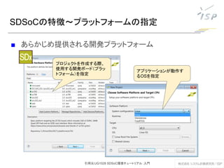■ あらかじめ提供される開発プラットフォーム
SDSoCの特徴～プラットフォームの指定
プロジェクトを作成する際、
使用する開発ボード（プラッ
トフォーム）を指定
アプリケーションが動作す
るOSを指定
引用元:UG1028 SDSoC環境チュートリアル：入門
 