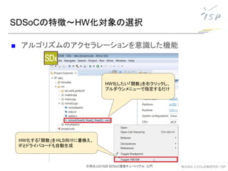 ■ アルゴリズムのアクセラレーションを意識した機能
SDSoCの特徴～HW化対象の選択
eclipseベースの統合環境
C/C++, OpenCLでシステムを
記述
HW化したい「関数」を右クリックし、
プルダウンメニューで指定するだけ
HW化する「関数」をHLS向けに書換え、
IFとドライバコードも自動生成
引用元:UG1028 SDSoC環境チュートリアル：入門
 