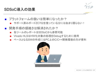 SDSoC導入の効果
■ プラットフォームの扱いは簡単になったか？
■ サポート済みボードZC702を使っている分にはあまり困らない！
■ 開発手順の煩雑さは解消されたか？
■ 各ツールのレポートはSDSoCから参照可能
■ VIvado HLSはHW化対象の処理をDebugするために使用
■ ベースとなるSWの作成にはPC上のC/C++開発環境の方が便利
 