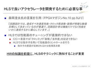 HLSで良いアクセラレータを開発するために必要な事
■ 森岡澄夫氏の言葉を引用 （FPGAマガジンNo.10 pp.9より）
『回路設計では、達成すべき速度性能・クロック周波数・面積が明確な数値
目標として決まっているのが普通で、回路設計者は機能だけでなく性能を
いかに達成するかに腐心しています。』
■ HLSでは性能面のチューニングが直接的ではない
■ C/C++言語では「クロック」や「面積」「並列度」を記述できない
■ HLSでは指示子を用いて性能面のコントロールを行う
■ 指示子の意図が反映されるかは処理系次第
HWの知識を前提に、HLSのテクニックに熟知することが重要
 