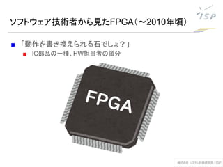 ソフトウェア技術者から見たFPGA（～2010年頃）
■ 「動作を書き換えられる石でしょ？」
■ IC部品の一種、HW担当者の領分
 