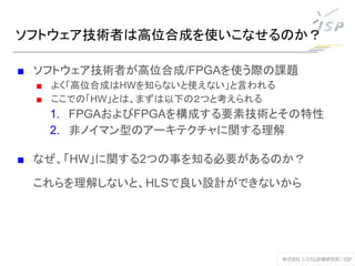 ソフトウェア技術者は高位合成を使いこなせるのか？
■ ソフトウェア技術者が高位合成/FPGAを使う際の課題
■ よく「高位合成はHWを知らないと使えない」と言われる
■ ここでの「HW」とは、まずは以下の２つと考えられる
1. FPGAおよびFPGAを構成する要素技術とその特性
2. 非ノイマン型のアーキテクチャに関する理解
■ なぜ、「HW」に関する2つの事を知る必要があるのか？
これらを理解しないと、HLSで良い設計ができないから
 