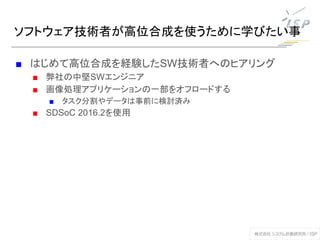 ソフトウェア技術者が高位合成を使うために学びたい事
■ はじめて高位合成を経験したSW技術者へのヒアリング
■ 弊社の中堅SWエンジニア
■ 画像処理アプリケーションの一部をオフロードする
■ タスク分割やデータは事前に検討済み
■ SDSoC 2016.2を使用
 