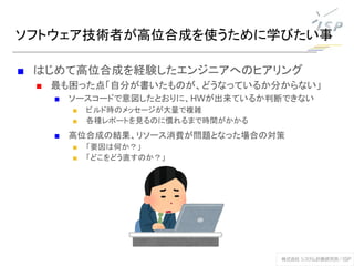 ソフトウェア技術者が高位合成を使うために学びたい事
■ はじめて高位合成を経験したエンジニアへのヒアリング
■ 最も困った点「自分が書いたものが、どうなっているか分からない」
■ ソースコードで意図したとおりに、HWが出来ているか判断できない
■ ビルド時のメッセージが大量で複雑
■ 各種レポートを見るのに慣れるまで時間がかかる
■ 高位合成の結果、リソース消費が問題となった場合の対策
■ 「要因は何か？」
■ 「どこをどう直すのか？」
 