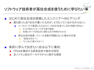 ソフトウェア技術者が高位合成を使うために学びたい事
■ はじめて高位合成を経験したエンジニアへのヒアリング
■ 最も困った点「自分が書いたものが、どうなっているか分からない」
■ ソースコードで意図したとおりに、HWが出来ているか判断できない
■ ビルド時のメッセージが大量で複雑
■ 各種レポートを見るのに慣れるまで時間がかかる
■ 高位合成の結果、リソース消費が問題となった場合の対策
■ 「要因は何か？」
■ 「どこをどう直すのか？」
■ 事前に学んでおきたい点は以下に集約
■ FPGAを構成する要素技術や動作の特性
■ 非ノイマン型のアーキテクチャに関する理解
 