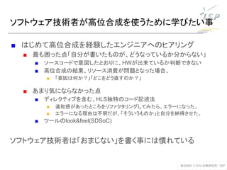 ソフトウェア技術者が高位合成を使うために学びたい事
■ はじめて高位合成を経験したエンジニアへのヒアリング
■ 最も困った点「自分が書いたものが、どうなっているか分からない」
■ ソースコードで意図したとおりに、HWが出来ているか判断できない
■ 高位合成の結果、リソース消費が問題となった場合、
■ 「要因は何か？」「どこをどう直すのか？」
■ あまり気にならなかった点
■ ディレクティブを含む、HLS独特のコード記述法
■ 違和感があったところをリファクタリングしてみたら、エラーになった。
■ エラーになる理由は不明だが、「そういうものか」と自分を納得させた。
■ ツールのlook&feel(SDSoC)
ソフトウェア技術者は「おまじない」を書く事には慣れている
 