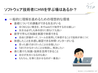 ソフトウェア技術者にHWを学ぶ場はあるか？
■ 一般的に理解を進めるための理想的な環境
■ 基礎についての講義ができる先生がいる
■ 全く知らない概念を、本やwebだけ独学するのは厳しい
■ 先生は必ずしも身の回りに居なくても良い
■ 座学で学んだ知識を実践で体感できる
■ 自由に評価ボード、ツールを使用して体感することで技術が身につく
■ 体感したことを共感し確認できる仲間・メンターがいる
■ 思った通りうまく行ったことは自慢したい
■ うまく行かなかったことは相談し、解決したい
■ 身に着けた知識・技術を活用できること
■ 自分が先生になるのも良い
■ もちろん、仕事に活かせるのが一番良い
 