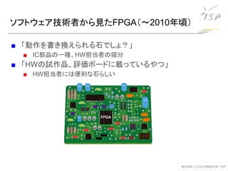 ソフトウェア技術者から見たFPGA（～2010年頃）
■ 「動作を書き換えられる石でしょ？」
■ IC部品の一種、HW担当者の領分
■ 「HWの試作品、評価ボードに載っているやつ」
■ HW担当者には便利な石らしい
 