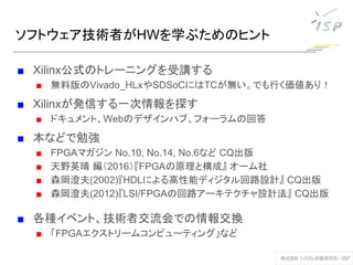 ■ Xilinx公式のトレーニングを受講する
■ 無料版のVivado_HLxやSDSoCにはTCが無い。でも行く価値あり！
■ Xilinxが発信する一次情報を探す
■ ドキュメント、Webのデザインハブ、フォーラムの回答
■ 本などで勉強
■ FPGAマガジン No.10, No.14, No.6など CQ出版
■ 天野英晴 編（2016）『FPGAの原理と構成』 オーム社
■ 森岡澄夫(2002)『HDLによる高性能ディジタル回路設計』 CQ出版
■ 森岡澄夫(2012)『LSI/FPGAの回路アーキテクチャ設計法』 CQ出版
■ 各種イベント、技術者交流会での情報交換
■ 「FPGAエクストリームコンピューティング」など
ソフトウェア技術者がHWを学ぶためのヒント
 