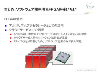 まとめ：ソフトウェア技術者もFPGAを使いたい
FPGAの魅力
■ アルゴリズムアクセラレータとしての活用
■ クラウドサービスでの活用
■ Amazon等、複数のクラウドサービスがFPGAインスタンスを提供
■ クラウドサービス系のソフトウェア技術者が注目
■ 「モノづくり」が不要なため、ソフトウェア企業のみで参入可能
 