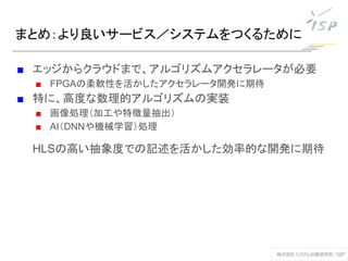 まとめ：より良いサービス／システムをつくるために
■ エッジからクラウドまで、アルゴリズムアクセラレータが必要
■ FPGAの柔軟性を活かしたアクセラレータ開発に期待
■ 特に、高度な数理的アルゴリズムの実装
■ 画像処理（加工や特徴量抽出）
■ AI（DNNや機械学習）処理
HLSの高い抽象度での記述を活かした効率的な開発に期待
 