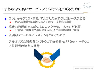 まとめ：より良いサービス／システムをつくるために
■ エッジからクラウドまで、アルゴリズムアクセラレータが必要
■ FPGAの柔軟性を活かしたアクセラレータ開発に期待
■ 高度な数理的アルゴリズムのアクセラレーションが必要
■ HLSの高い抽象度での記述を活かした効率的な開発に期待
■ より良いサービス／システムをつくるために
アルゴリズム開発者（ソフトウェア技術者）とFPGA・ハードウェ
ア技術者の協力に期待
 