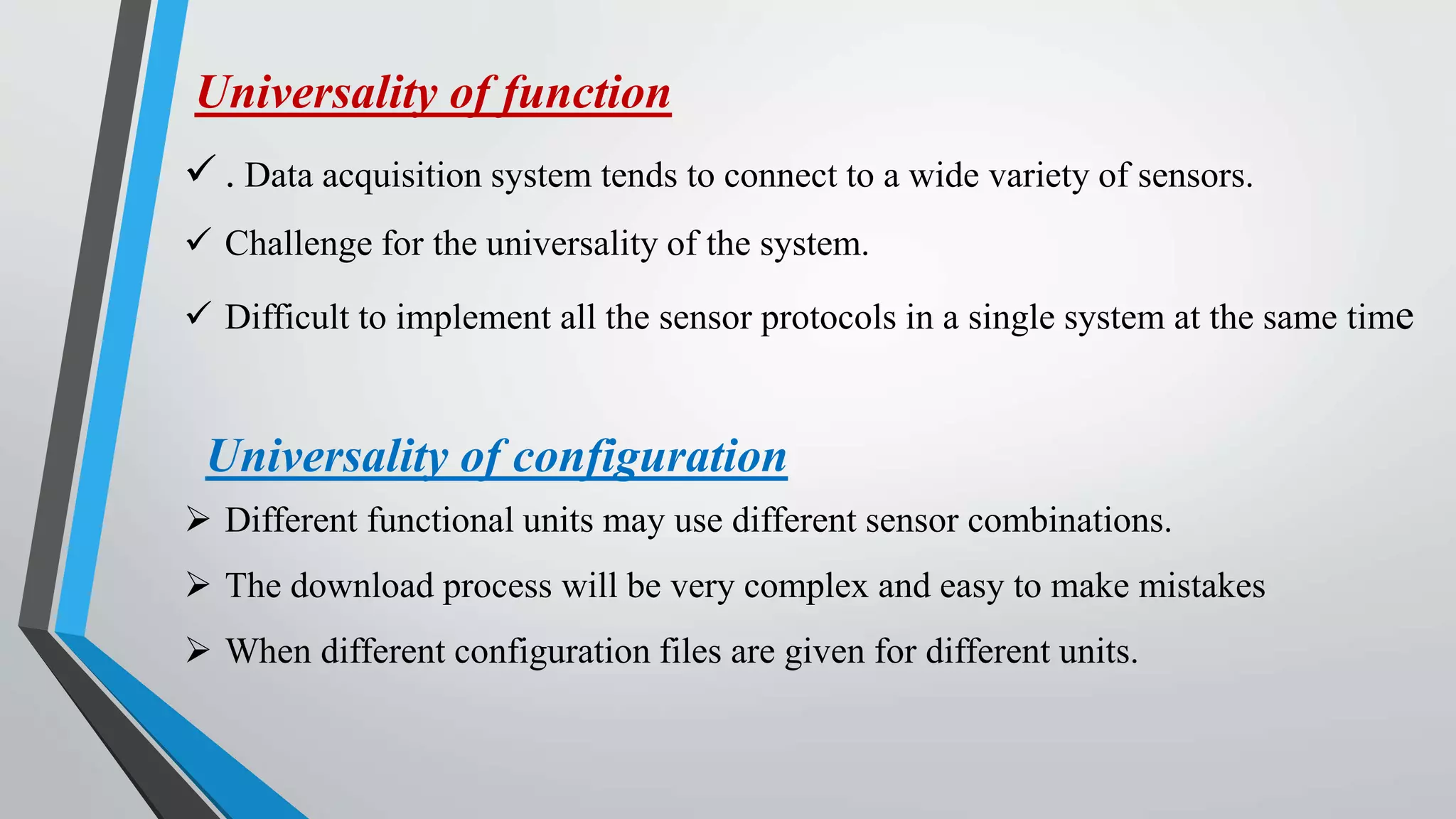 Universality of function
 . Data acquisition system tends to connect to a wide variety of sensors.
 Challenge for the universality of the system.
 Difficult to implement all the sensor protocols in a single system at the same time
Universality of configuration
 Different functional units may use different sensor combinations.
 The download process will be very complex and easy to make mistakes
 When different configuration files are given for different units.
 