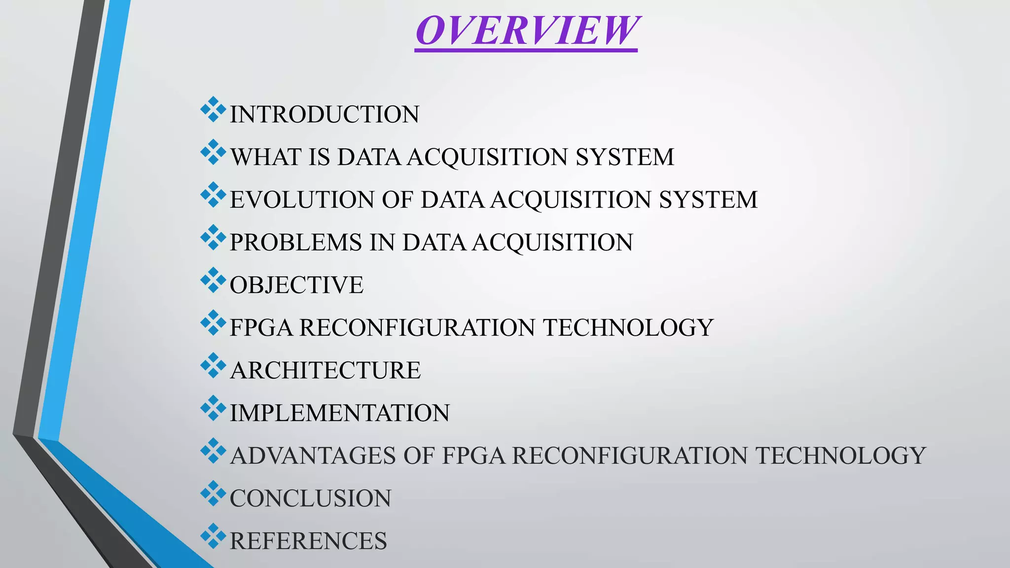 OVERVIEW
INTRODUCTION
WHAT IS DATAACQUISITION SYSTEM
EVOLUTION OF DATAACQUISITION SYSTEM
PROBLEMS IN DATAACQUISITION
OBJECTIVE
FPGA RECONFIGURATION TECHNOLOGY
ARCHITECTURE
IMPLEMENTATION
ADVANTAGES OF FPGA RECONFIGURATION TECHNOLOGY
CONCLUSION
REFERENCES
 