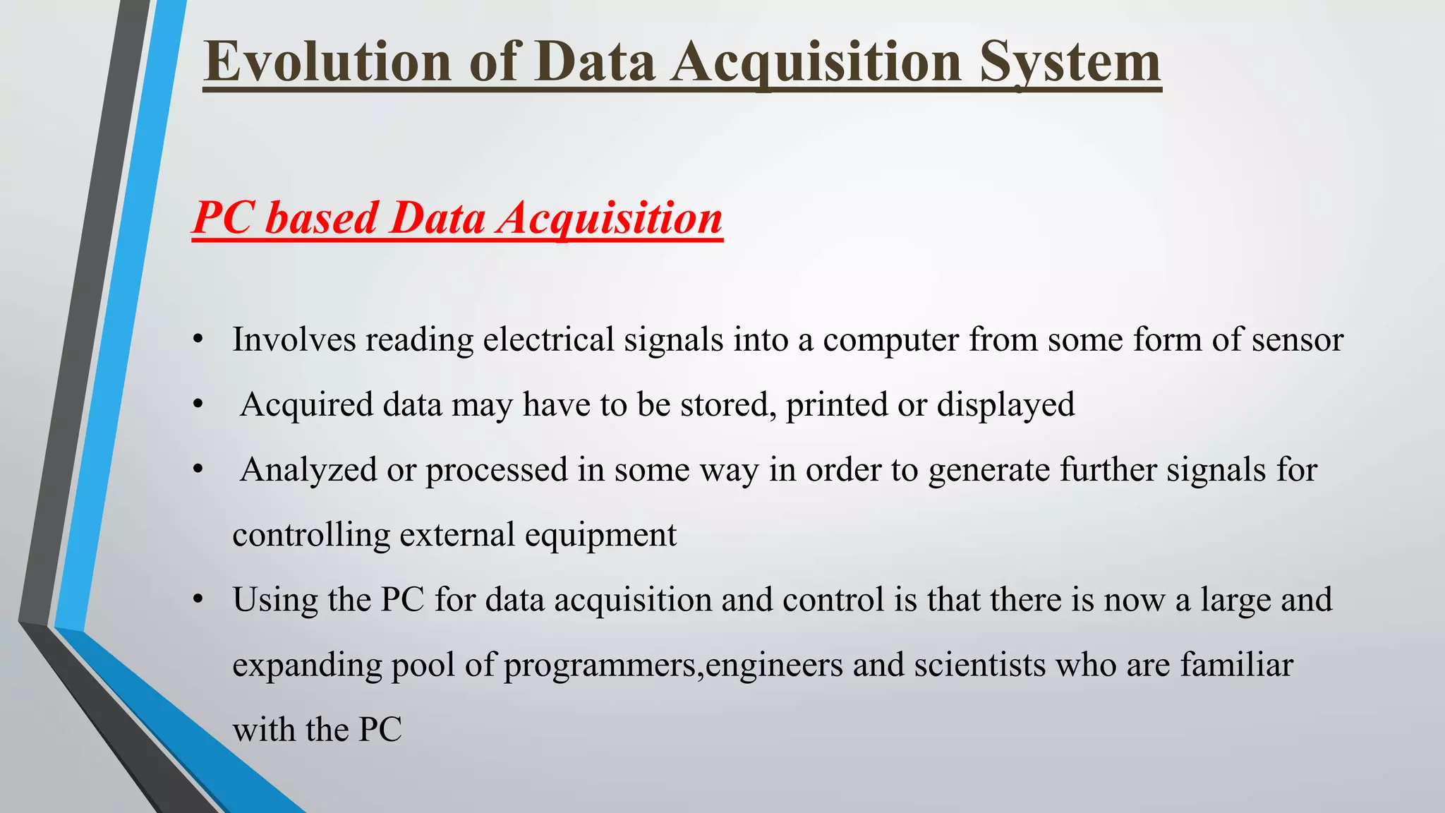 Evolution of Data Acquisition System
PC based Data Acquisition
• Involves reading electrical signals into a computer from some form of sensor
• Acquired data may have to be stored, printed or displayed
• Analyzed or processed in some way in order to generate further signals for
controlling external equipment
• Using the PC for data acquisition and control is that there is now a large and
expanding pool of programmers,engineers and scientists who are familiar
with the PC
 