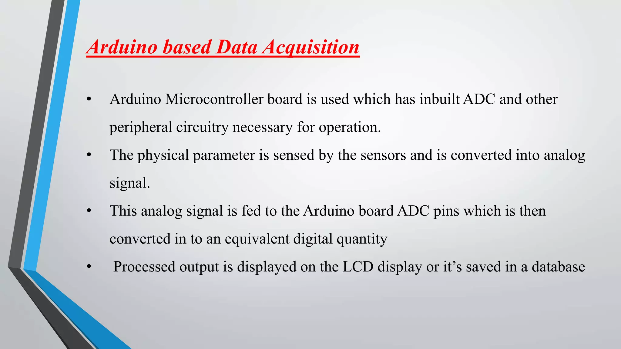 Arduino based Data Acquisition
• Arduino Microcontroller board is used which has inbuilt ADC and other
peripheral circuitry necessary for operation.
• The physical parameter is sensed by the sensors and is converted into analog
signal.
• This analog signal is fed to the Arduino board ADC pins which is then
converted in to an equivalent digital quantity
• Processed output is displayed on the LCD display or it’s saved in a database
 