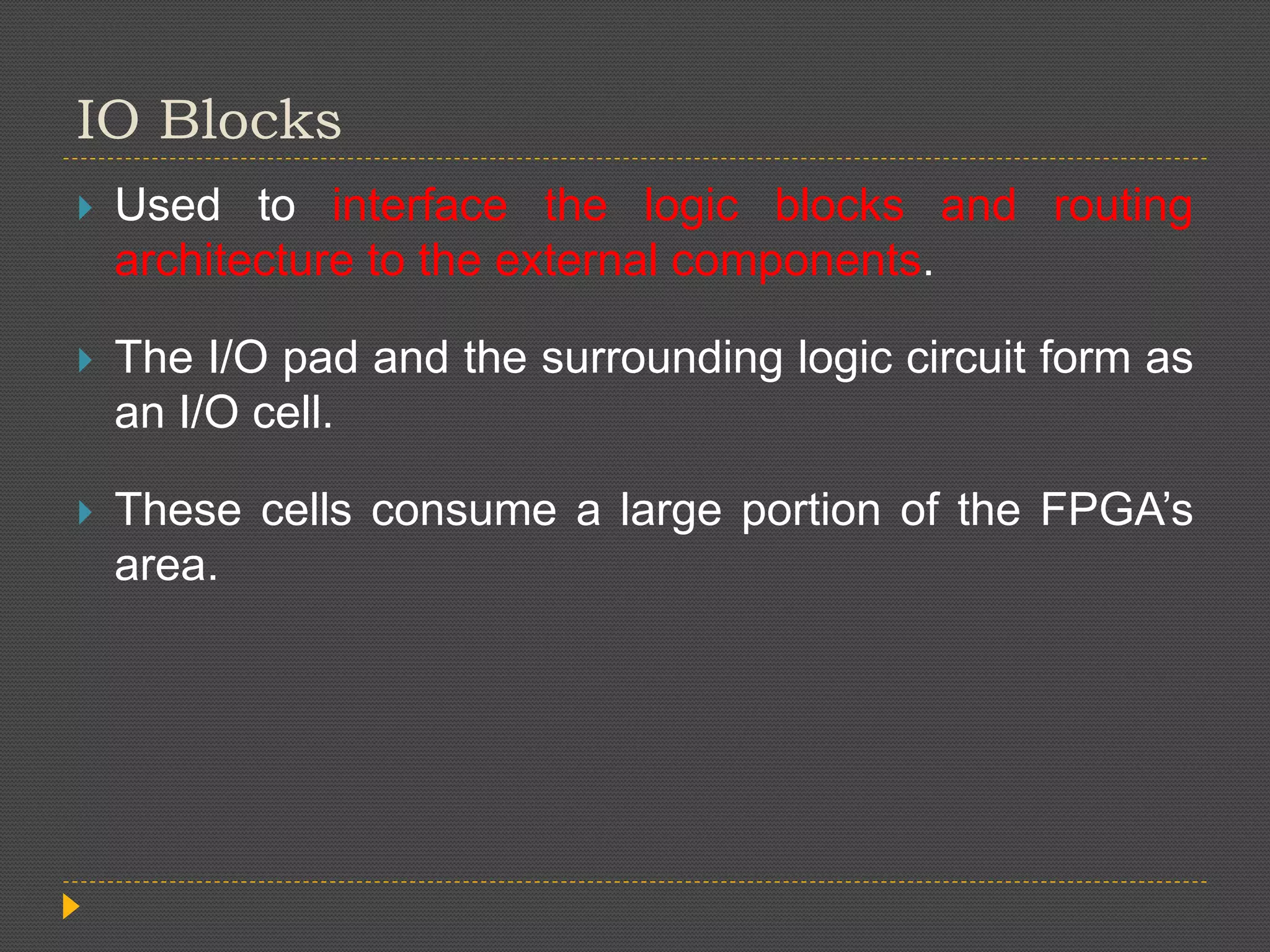 IO Blocks  Used to interface the logic blocks and routing architecture to the external components.  The I/O pad and the surrounding logic circuit form as an I/O cell.  These cells consume a large portion of the FPGA’s area. 