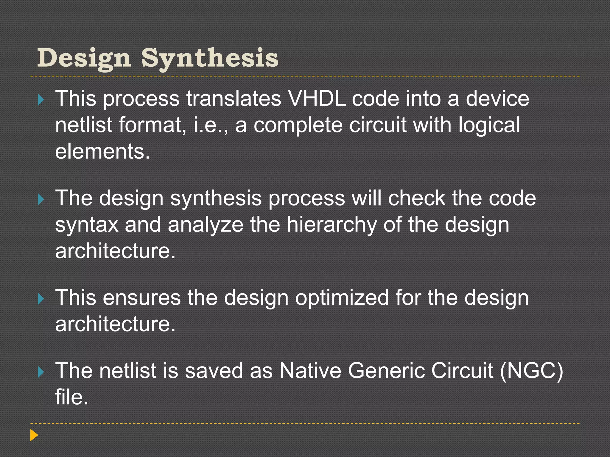 Design Synthesis  This process translates VHDL code into a device netlist format, i.e., a complete circuit with logical elements.  The design synthesis process will check the code syntax and analyze the hierarchy of the design architecture.  This ensures the design optimized for the design architecture.  The netlist is saved as Native Generic Circuit (NGC) file. 