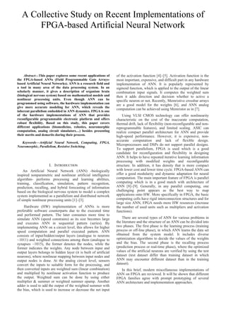 A Collective Study on Recent Implementations of
FPGA-based Artificial Neural Network
Abstract—This paper explores some recent applications of
the FPGA-based ANNs (Field Programmable Gate Arrays-
based Artificial Neural Networks). ANN is a research field and
a tool in many area of the data processing system. In an
scholarly manner, it gives a description of organism brain
(biological nervous system) based on mathematical models and
nonlinear processing units. Even though ANN can be
programmed using software, the hardware implementation can
give more accurate modeling for ANN, which reveals the
inherent parallelism embedded in ANN dynamics. FPGA is one
of the hardware implementations of ANN that provides
reconfigurable programmable electronic platform and offers
robust flexibility. Based on this study, this paper covers
different applications (biomedicine, robotics, neuromorphic
computation, analog circuit simulators…) besides presenting
their merits and demerits during their process.
Keywords—Artificial Neural Network, Computing, FPGA,
Neuromorphic, Parallelism, Resistive Switching.
I. INTRODUCTION
An Artificial Neural Network (ANN) -biologically
inspired nonparametric and nonlinear artificial intelligence
algorithm- performs processing and learning abilities,
training, classification, simulation, pattern recognition,
prediction, recalling, and hybrid forecasting of information
based on the biological nervous system to model a complex
system implemented as a parallelism and distributed network
of simple nonlinear processing units [1]–[3].
Hardware (HW) implementation of ANNs is more
preferable software counterparts due to the executed time
and performed pattern. The later consumes more time to
simulate ANN (speed constrains) as its size becomes large
and executes ANN in sequential pattern (series). By
implementing ANN on a circuit level, this allows for higher
speed computation and parallel executed pattern. ANN
consists of input/hidden/output layers (analogue to neurons
~1011) and weighted connections among them (analogue to
synapses ~1015), the former denotes the nodes, while the
former indicates the weights. Any node between input and
output layers belongs to hidden layer (it is built of artificial
neurons), where nonlinear mapping between input nodes and
output nodes is done. At the analog circuit level, sensors
convert the inputs to suitable form for the processing, and
then converted inputs are weighted sum (linear combination)
and multiplied by nonlinear activation function to produce
the output. Weighted sum can be done by using either
multiplier & summer or weighted summer opamp. Another
adder is used to add the output of the weighted summer with
the bias, which is used to increase or decrease the net input
of the activation function [4]–[5]. Activation function is the
most important, expensive, and difficult part in any hardware
implementation of ANN. It is popularly represented by
sigmoid function, which is applied to the output of the linear
combination input signals. It computes the weighted sum
then it adds direction and decision whether to active a
specific neuron or not. Recently, Memristive crossbar arrays
are a good model for the weights [6], and ANN analog
computation can be achieved using Memristor as in [7].
Using VLSI CMOS technology can offer nonlinearity
characteristic on the cost of the inaccurate computation,
thermal drift, lack of flexibility (non-reconfigurable and non-
reprogrammable features), and limited scaling. ASIC can
realize compact parallel architecture for ANN and provide
high-speed performance. However, it is expensive, non-
accurate computation and lack of flexible design.
Microprocessors and DSPs do not support parallel designs.
To support parallelism, FPGA is used which is a good
candidate for reconfiguration and flexibility in designing
ANN. It helps to have repeated iterative learning information
processing with modified weights and reconfigurable
structure. In addition, it has density that is more compact
with lower cost and lower time cycle. FPGA-based ANN can
offer a good modularity and dynamic adaptation for neural
computation. The main important feature of FPGA is parallel
computing which is in a good match with architecture of
ANN [8]–[9]. Generally, in any parallel computing, one
challenging point appears as the best way to map
applications onto HW. More specifically in FPGA, the basic
computing cells have rigid interconnection structures and for
large size ANN, FPGA needs more HW resources (increase
the number of used units such as multipliers and activation
functions).
There are several types of ANN for various problems in
the literature and the structure of an ANN can be divided into
two phases. The first phase is the learning process (training
process or off-line phase), in which ANN learns the data set
obtained from the system model. It includes diverse
optimization algorithms to decide the values of the weights
and the bias. The second phase is the recalling process
(prediction process or real-time phase), where the optimized
values of the artificial neurons are verified by using the test
dataset (test dataset differ than training dataset in which
ANN may encounter different dataset than in the training
dataset).
In this brief, modern miscellaneous implementations of
ANN on FPGA are reviewed. It will be shown that different
FPGA families agree with prompt prototyping of several
ANN architecture and implementation approaches.
 
