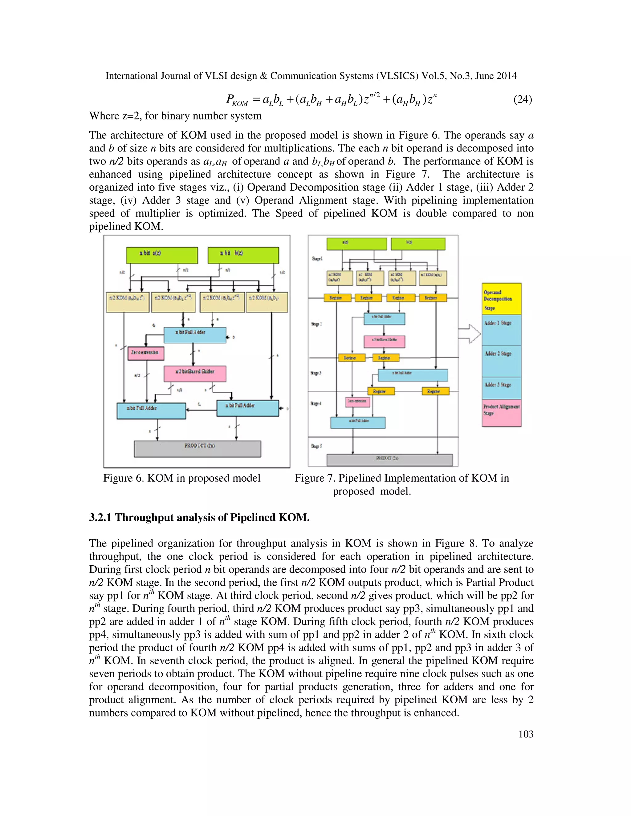 International Journal of VLSI design & Communication Systems (VLSICS) Vol.5, No.3, June 2014 103 /2 ( ) ( )n n KOM L L L H H L H HP a b a b a b z a b z= + + + (24) Where z=2, for binary number system The architecture of KOM used in the proposed model is shown in Figure 6. The operands say a and b of size n bits are considered for multiplications. The each n bit operand is decomposed into two n/2 bits operands as aL,aH of operand a and bL,bH of operand b. The performance of KOM is enhanced using pipelined architecture concept as shown in Figure 7. The architecture is organized into five stages viz., (i) Operand Decomposition stage (ii) Adder 1 stage, (iii) Adder 2 stage, (iv) Adder 3 stage and (v) Operand Alignment stage. With pipelining implementation speed of multiplier is optimized. The Speed of pipelined KOM is double compared to non pipelined KOM. Figure 6. KOM in proposed model Figure 7. Pipelined Implementation of KOM in proposed model. 3.2.1 Throughput analysis of Pipelined KOM. The pipelined organization for throughput analysis in KOM is shown in Figure 8. To analyze throughput, the one clock period is considered for each operation in pipelined architecture. During first clock period n bit operands are decomposed into four n/2 bit operands and are sent to n/2 KOM stage. In the second period, the first n/2 KOM outputs product, which is Partial Product say pp1 for nth KOM stage. At third clock period, second n/2 gives product, which will be pp2 for nth stage. During fourth period, third n/2 KOM produces product say pp3, simultaneously pp1 and pp2 are added in adder 1 of nth stage KOM. During fifth clock period, fourth n/2 KOM produces pp4, simultaneously pp3 is added with sum of pp1 and pp2 in adder 2 of nth KOM. In sixth clock period the product of fourth n/2 KOM pp4 is added with sums of pp1, pp2 and pp3 in adder 3 of nth KOM. In seventh clock period, the product is aligned. In general the pipelined KOM require seven periods to obtain product. The KOM without pipeline require nine clock pulses such as one for operand decomposition, four for partial products generation, three for adders and one for product alignment. As the number of clock periods required by pipelined KOM are less by 2 numbers compared to KOM without pipelined, hence the throughput is enhanced. 