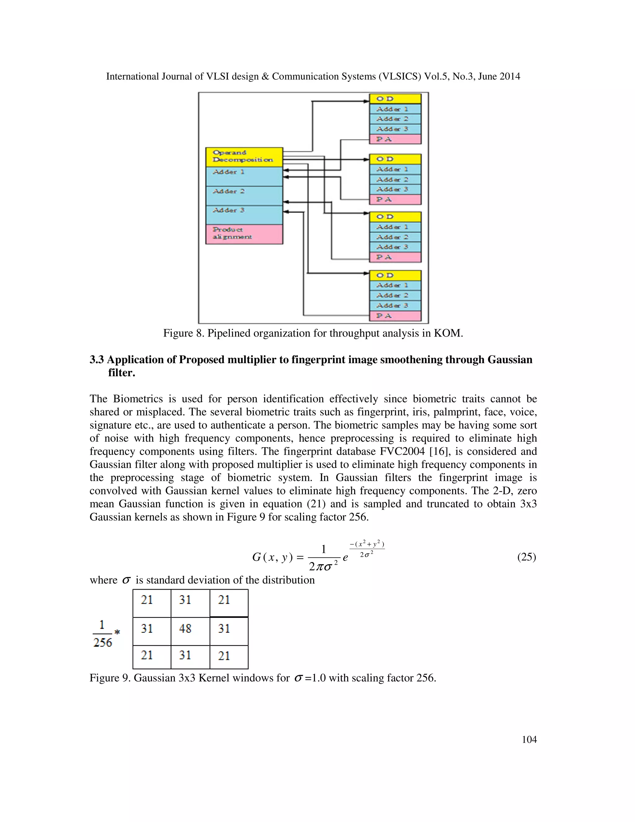 International Journal of VLSI design & Communication Systems (VLSICS) Vol.5, No.3, June 2014 104 Figure 8. Pipelined organization for throughput analysis in KOM. 3.3 Application of Proposed multiplier to fingerprint image smoothening through Gaussian filter. The Biometrics is used for person identification effectively since biometric traits cannot be shared or misplaced. The several biometric traits such as fingerprint, iris, palmprint, face, voice, signature etc., are used to authenticate a person. The biometric samples may be having some sort of noise with high frequency components, hence preprocessing is required to eliminate high frequency components using filters. The fingerprint database FVC2004 [16], is considered and Gaussian filter along with proposed multiplier is used to eliminate high frequency components in the preprocessing stage of biometric system. In Gaussian filters the fingerprint image is convolved with Gaussian kernel values to eliminate high frequency components. The 2-D, zero mean Gaussian function is given in equation (21) and is sampled and truncated to obtain 3x3 Gaussian kernels as shown in Figure 9 for scaling factor 256. 2 2 2 ( ) 2 2 1 ( , ) 2 x y G x y e σ πσ − + = (25) where σ is standard deviation of the distribution Figure 9. Gaussian 3x3 Kernel windows for σ =1.0 with scaling factor 256. 