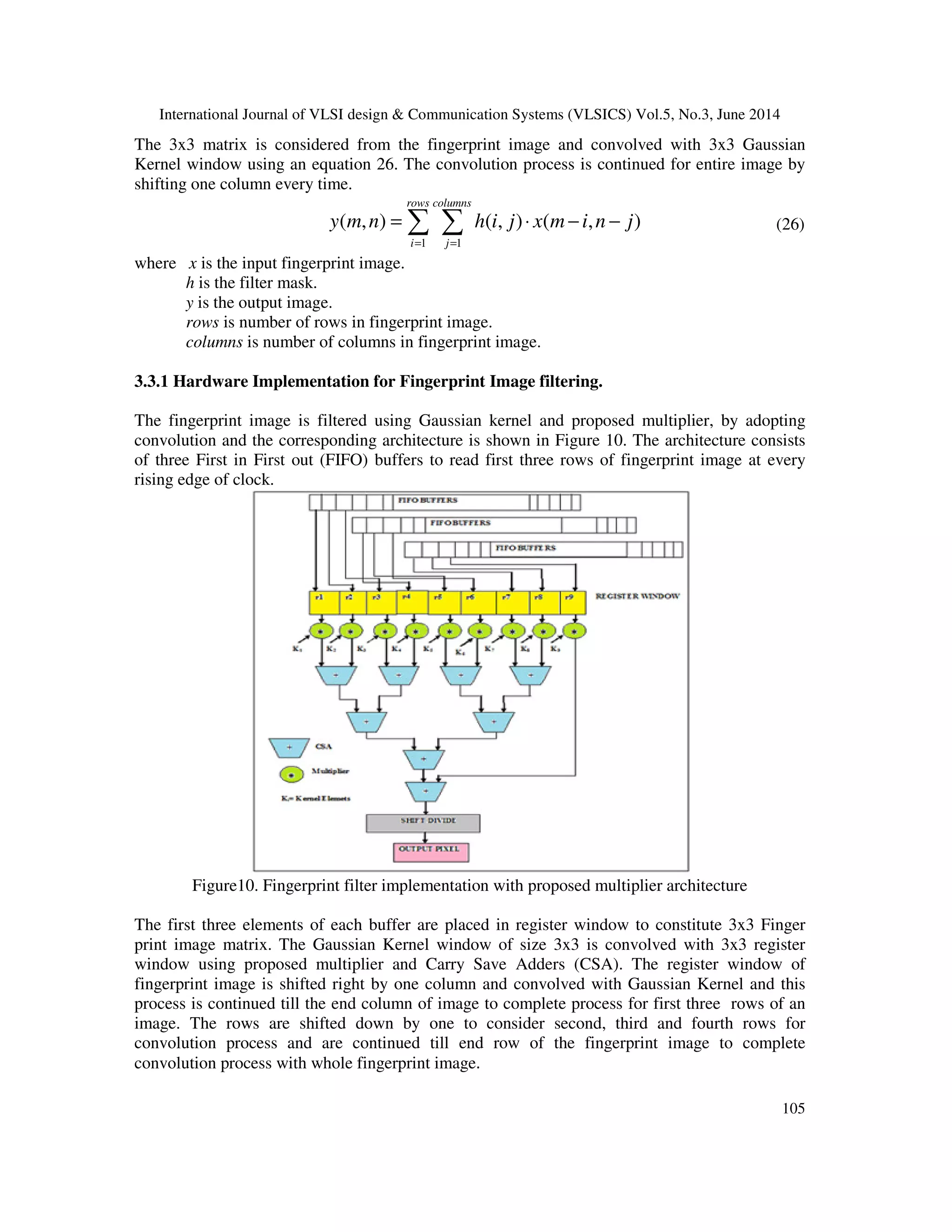 International Journal of VLSI design & Communication Systems (VLSICS) Vol.5, No.3, June 2014 105 The 3x3 matrix is considered from the fingerprint image and convolved with 3x3 Gaussian Kernel window using an equation 26. The convolution process is continued for entire image by shifting one column every time. 1 1 ( , ) ( , ) ( , ) rows columns i j y m n h i j x m i n j = = = ⋅ − −∑ ∑ (26) where x is the input fingerprint image. h is the filter mask. y is the output image. rows is number of rows in fingerprint image. columns is number of columns in fingerprint image. 3.3.1 Hardware Implementation for Fingerprint Image filtering. The fingerprint image is filtered using Gaussian kernel and proposed multiplier, by adopting convolution and the corresponding architecture is shown in Figure 10. The architecture consists of three First in First out (FIFO) buffers to read first three rows of fingerprint image at every rising edge of clock. Figure10. Fingerprint filter implementation with proposed multiplier architecture The first three elements of each buffer are placed in register window to constitute 3x3 Finger print image matrix. The Gaussian Kernel window of size 3x3 is convolved with 3x3 register window using proposed multiplier and Carry Save Adders (CSA). The register window of fingerprint image is shifted right by one column and convolved with Gaussian Kernel and this process is continued till the end column of image to complete process for first three rows of an image. The rows are shifted down by one to consider second, third and fourth rows for convolution process and are continued till end row of the fingerprint image to complete convolution process with whole fingerprint image. 