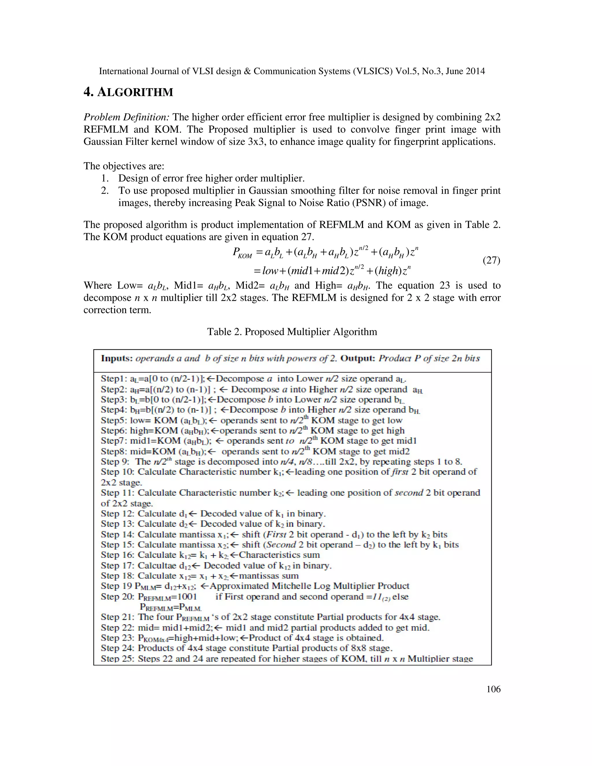 International Journal of VLSI design & Communication Systems (VLSICS) Vol.5, No.3, June 2014 106 4. ALGORITHM Problem Definition: The higher order efficient error free multiplier is designed by combining 2x2 REFMLM and KOM. The Proposed multiplier is used to convolve finger print image with Gaussian Filter kernel window of size 3x3, to enhance image quality for fingerprint applications. The objectives are: 1. Design of error free higher order multiplier. 2. To use proposed multiplier in Gaussian smoothing filter for noise removal in finger print images, thereby increasing Peak Signal to Noise Ratio (PSNR) of image. The proposed algorithm is product implementation of REFMLM and KOM as given in Table 2. The KOM product equations are given in equation 27. /2 /2 ( ) ( ) ( 1 2) ( ) n n KOM L L L H H L H H n n P a b a b a b z a b z low mid mid z high z = + + + = + + + (27) Where Low= aLbL, Mid1= aHbL, Mid2= aLbH and High= aHbH. The equation 23 is used to decompose n x n multiplier till 2x2 stages. The REFMLM is designed for 2 x 2 stage with error correction term. Table 2. Proposed Multiplier Algorithm 
