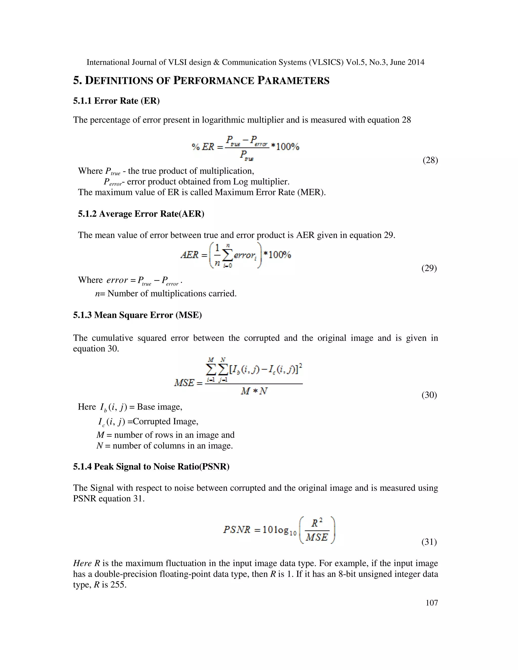 International Journal of VLSI design & Communication Systems (VLSICS) Vol.5, No.3, June 2014 107 5. DEFINITIONS OF PERFORMANCE PARAMETERS 5.1.1 Error Rate (ER) The percentage of error present in logarithmic multiplier and is measured with equation 28 (28) Where Ptrue - the true product of multiplication, Perror- error product obtained from Log multiplier. The maximum value of ER is called Maximum Error Rate (MER). 5.1.2 Average Error Rate(AER) The mean value of error between true and error product is AER given in equation 29. (29) Where error = true errorP P− . n= Number of multiplications carried. 5.1.3 Mean Square Error (MSE) The cumulative squared error between the corrupted and the original image and is given in equation 30. (30) Here ( , )bI i j = Base image, ( , )cI i j =Corrupted Image, M = number of rows in an image and N = number of columns in an image. 5.1.4 Peak Signal to Noise Ratio(PSNR) The Signal with respect to noise between corrupted and the original image and is measured using PSNR equation 31. (31) Here R is the maximum fluctuation in the input image data type. For example, if the input image has a double-precision floating-point data type, then R is 1. If it has an 8-bit unsigned integer data type, R is 255. 