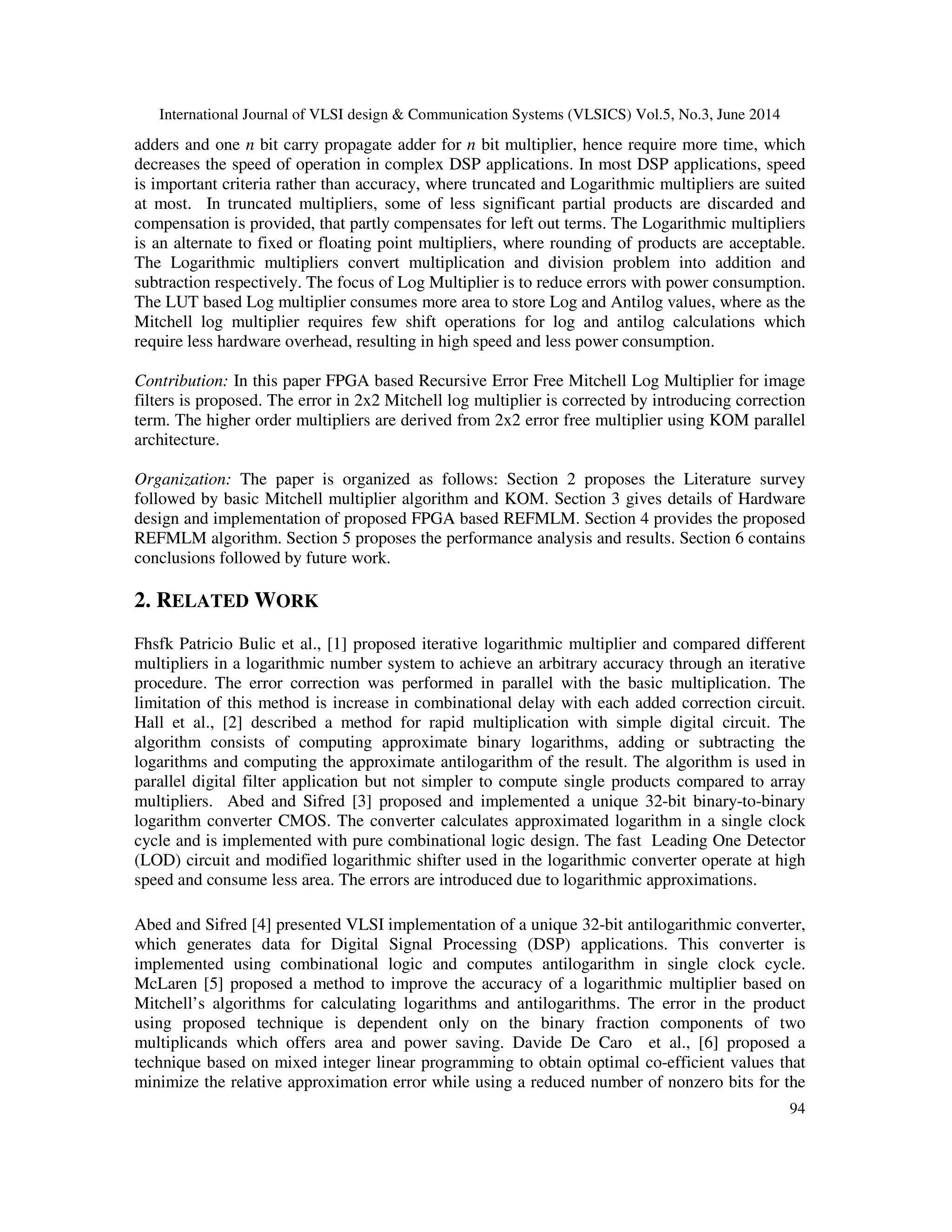 International Journal of VLSI design & Communication Systems (VLSICS) Vol.5, No.3, June 2014 94 adders and one n bit carry propagate adder for n bit multiplier, hence require more time, which decreases the speed of operation in complex DSP applications. In most DSP applications, speed is important criteria rather than accuracy, where truncated and Logarithmic multipliers are suited at most. In truncated multipliers, some of less significant partial products are discarded and compensation is provided, that partly compensates for left out terms. The Logarithmic multipliers is an alternate to fixed or floating point multipliers, where rounding of products are acceptable. The Logarithmic multipliers convert multiplication and division problem into addition and subtraction respectively. The focus of Log Multiplier is to reduce errors with power consumption. The LUT based Log multiplier consumes more area to store Log and Antilog values, where as the Mitchell log multiplier requires few shift operations for log and antilog calculations which require less hardware overhead, resulting in high speed and less power consumption. Contribution: In this paper FPGA based Recursive Error Free Mitchell Log Multiplier for image filters is proposed. The error in 2x2 Mitchell log multiplier is corrected by introducing correction term. The higher order multipliers are derived from 2x2 error free multiplier using KOM parallel architecture. Organization: The paper is organized as follows: Section 2 proposes the Literature survey followed by basic Mitchell multiplier algorithm and KOM. Section 3 gives details of Hardware design and implementation of proposed FPGA based REFMLM. Section 4 provides the proposed REFMLM algorithm. Section 5 proposes the performance analysis and results. Section 6 contains conclusions followed by future work. 2. RELATED WORK Fhsfk Patricio Bulic et al., [1] proposed iterative logarithmic multiplier and compared different multipliers in a logarithmic number system to achieve an arbitrary accuracy through an iterative procedure. The error correction was performed in parallel with the basic multiplication. The limitation of this method is increase in combinational delay with each added correction circuit. Hall et al., [2] described a method for rapid multiplication with simple digital circuit. The algorithm consists of computing approximate binary logarithms, adding or subtracting the logarithms and computing the approximate antilogarithm of the result. The algorithm is used in parallel digital filter application but not simpler to compute single products compared to array multipliers. Abed and Sifred [3] proposed and implemented a unique 32-bit binary-to-binary logarithm converter CMOS. The converter calculates approximated logarithm in a single clock cycle and is implemented with pure combinational logic design. The fast Leading One Detector (LOD) circuit and modified logarithmic shifter used in the logarithmic converter operate at high speed and consume less area. The errors are introduced due to logarithmic approximations. Abed and Sifred [4] presented VLSI implementation of a unique 32-bit antilogarithmic converter, which generates data for Digital Signal Processing (DSP) applications. This converter is implemented using combinational logic and computes antilogarithm in single clock cycle. McLaren [5] proposed a method to improve the accuracy of a logarithmic multiplier based on Mitchell’s algorithms for calculating logarithms and antilogarithms. The error in the product using proposed technique is dependent only on the binary fraction components of two multiplicands which offers area and power saving. Davide De Caro et al., [6] proposed a technique based on mixed integer linear programming to obtain optimal co-efficient values that minimize the relative approximation error while using a reduced number of nonzero bits for the 