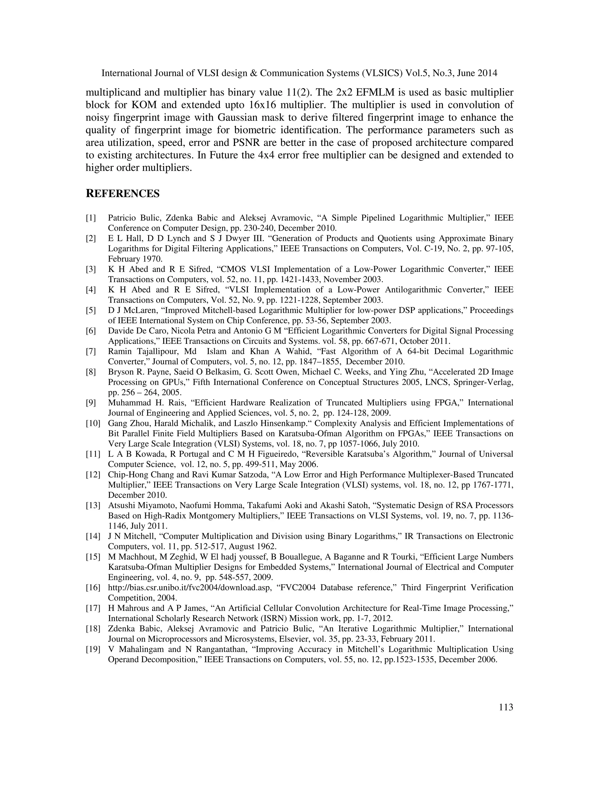 International Journal of VLSI design & Communication Systems (VLSICS) Vol.5, No.3, June 2014 113 multiplicand and multiplier has binary value 11(2). The 2x2 EFMLM is used as basic multiplier block for KOM and extended upto 16x16 multiplier. The multiplier is used in convolution of noisy fingerprint image with Gaussian mask to derive filtered fingerprint image to enhance the quality of fingerprint image for biometric identification. The performance parameters such as area utilization, speed, error and PSNR are better in the case of proposed architecture compared to existing architectures. In Future the 4x4 error free multiplier can be designed and extended to higher order multipliers. REFERENCES [1] Patricio Bulic, Zdenka Babic and Aleksej Avramovic, “A Simple Pipelined Logarithmic Multiplier,” IEEE Conference on Computer Design, pp. 230-240, December 2010. [2] E L Hall, D D Lynch and S J Dwyer III. “Generation of Products and Quotients using Approximate Binary Logarithms for Digital Filtering Applications,” IEEE Transactions on Computers, Vol. C-19, No. 2, pp. 97-105, February 1970. [3] K H Abed and R E Sifred, “CMOS VLSI Implementation of a Low-Power Logarithmic Converter,” IEEE Transactions on Computers, vol. 52, no. 11, pp. 1421-1433, November 2003. [4] K H Abed and R E Sifred, “VLSI Implementation of a Low-Power Antilogarithmic Converter,” IEEE Transactions on Computers, Vol. 52, No. 9, pp. 1221-1228, September 2003. [5] D J McLaren, “Improved Mitchell-based Logarithmic Multiplier for low-power DSP applications,” Proceedings of IEEE International System on Chip Conference, pp. 53-56, September 2003. [6] Davide De Caro, Nicola Petra and Antonio G M “Efficient Logarithmic Converters for Digital Signal Processing Applications,” IEEE Transactions on Circuits and Systems. vol. 58, pp. 667-671, October 2011. [7] Ramin Tajallipour, Md Islam and Khan A Wahid, “Fast Algorithm of A 64-bit Decimal Logarithmic Converter,” Journal of Computers, vol. 5, no. 12, pp. 1847–1855, December 2010. [8] Bryson R. Payne, Saeid O Belkasim, G. Scott Owen, Michael C. Weeks, and Ying Zhu, “Accelerated 2D Image Processing on GPUs,” Fifth International Conference on Conceptual Structures 2005, LNCS, Springer-Verlag, pp. 256 – 264, 2005. [9] Muhammad H. Rais, “Efficient Hardware Realization of Truncated Multipliers using FPGA,” International Journal of Engineering and Applied Sciences, vol. 5, no. 2, pp. 124-128, 2009. [10] Gang Zhou, Harald Michalik, and Laszlo Hinsenkamp.“ Complexity Analysis and Efficient Implementations of Bit Parallel Finite Field Multipliers Based on Karatsuba-Ofman Algorithm on FPGAs,” IEEE Transactions on Very Large Scale Integration (VLSI) Systems, vol. 18, no. 7, pp 1057-1066, July 2010. [11] L A B Kowada, R Portugal and C M H Figueiredo, “Reversible Karatsuba’s Algorithm,” Journal of Universal Computer Science, vol. 12, no. 5, pp. 499-511, May 2006. [12] Chip-Hong Chang and Ravi Kumar Satzoda, “A Low Error and High Performance Multiplexer-Based Truncated Multiplier,” IEEE Transactions on Very Large Scale Integration (VLSI) systems, vol. 18, no. 12, pp 1767-1771, December 2010. [13] Atsushi Miyamoto, Naofumi Homma, Takafumi Aoki and Akashi Satoh, “Systematic Design of RSA Processors Based on High-Radix Montgomery Multipliers,” IEEE Transactions on VLSI Systems, vol. 19, no. 7, pp. 1136- 1146, July 2011. [14] J N Mitchell, “Computer Multiplication and Division using Binary Logarithms,” IR Transactions on Electronic Computers, vol. 11, pp. 512-517, August 1962. [15] M Machhout, M Zeghid, W El hadj youssef, B Bouallegue, A Baganne and R Tourki, “Efficient Large Numbers Karatsuba-Ofman Multiplier Designs for Embedded Systems,” International Journal of Electrical and Computer Engineering, vol. 4, no. 9, pp. 548-557, 2009. [16] http://bias.csr.unibo.it/fvc2004/download.asp, “FVC2004 Database reference,” Third Fingerprint Verification Competition, 2004. [17] H Mahrous and A P James, “An Artificial Cellular Convolution Architecture for Real-Time Image Processing,” International Scholarly Research Network (ISRN) Mission work, pp. 1-7, 2012. [18] Zdenka Babic, Aleksej Avramovic and Patricio Bulic, “An Iterative Logarithmic Multiplier,” International Journal on Microprocessors and Microsystems, Elsevier, vol. 35, pp. 23-33, February 2011. [19] V Mahalingam and N Rangantathan, “Improving Accuracy in Mitchell’s Logarithmic Multiplication Using Operand Decomposition,” IEEE Transactions on Computers, vol. 55, no. 12, pp.1523-1535, December 2006. 