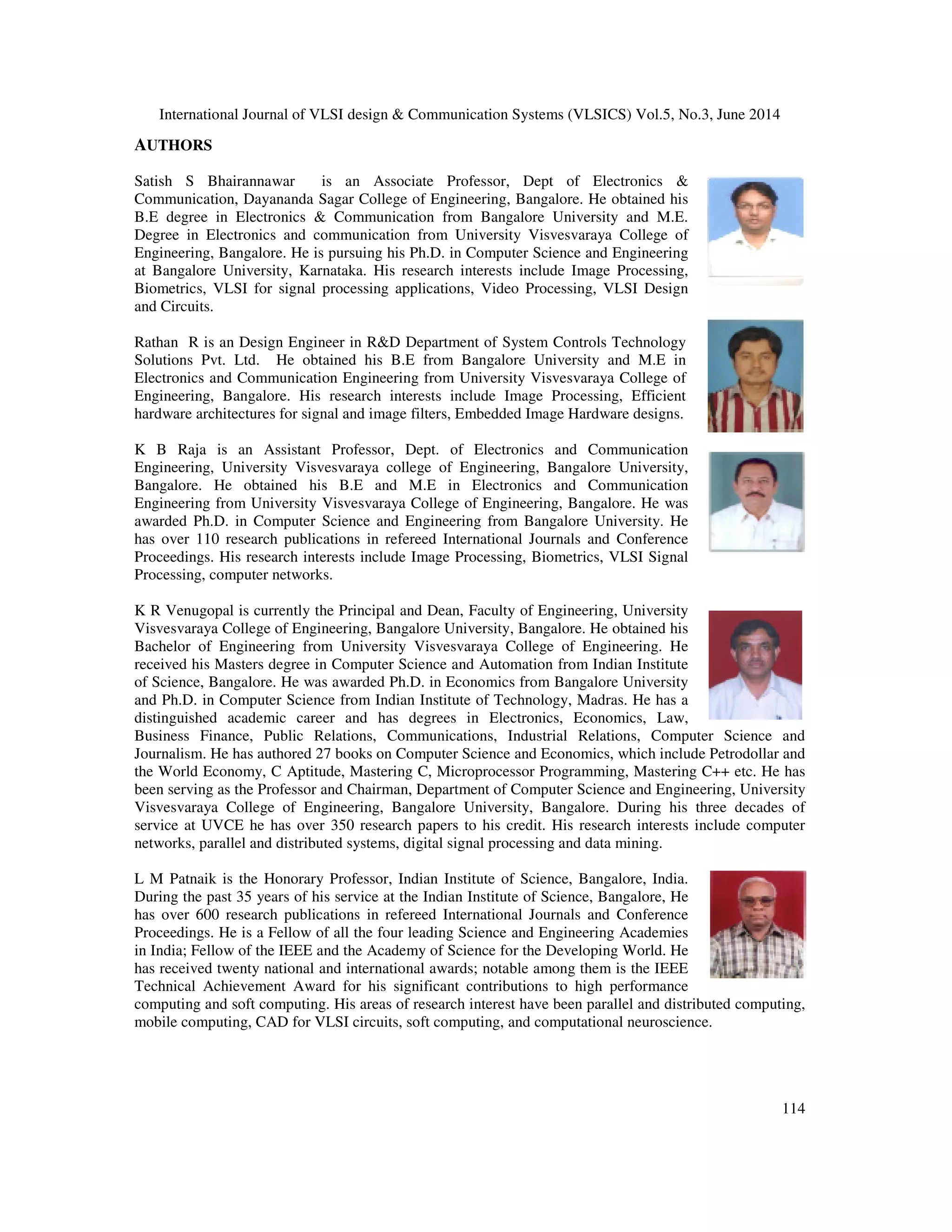 International Journal of VLSI design & Communication Systems (VLSICS) Vol.5, No.3, June 2014 114 AUTHORS Satish S Bhairannawar is an Associate Professor, Dept of Electronics & Communication, Dayananda Sagar College of Engineering, Bangalore. He obtained his B.E degree in Electronics & Communication from Bangalore University and M.E. Degree in Electronics and communication from University Visvesvaraya College of Engineering, Bangalore. He is pursuing his Ph.D. in Computer Science and Engineering at Bangalore University, Karnataka. His research interests include Image Processing, Biometrics, VLSI for signal processing applications, Video Processing, VLSI Design and Circuits. Rathan R is an Design Engineer in R&D Department of System Controls Technology Solutions Pvt. Ltd. He obtained his B.E from Bangalore University and M.E in Electronics and Communication Engineering from University Visvesvaraya College of Engineering, Bangalore. His research interests include Image Processing, Efficient hardware architectures for signal and image filters, Embedded Image Hardware designs. K B Raja is an Assistant Professor, Dept. of Electronics and Communication Engineering, University Visvesvaraya college of Engineering, Bangalore University, Bangalore. He obtained his B.E and M.E in Electronics and Communication Engineering from University Visvesvaraya College of Engineering, Bangalore. He was awarded Ph.D. in Computer Science and Engineering from Bangalore University. He has over 110 research publications in refereed International Journals and Conference Proceedings. His research interests include Image Processing, Biometrics, VLSI Signal Processing, computer networks. K R Venugopal is currently the Principal and Dean, Faculty of Engineering, University Visvesvaraya College of Engineering, Bangalore University, Bangalore. He obtained his Bachelor of Engineering from University Visvesvaraya College of Engineering. He received his Masters degree in Computer Science and Automation from Indian Institute of Science, Bangalore. He was awarded Ph.D. in Economics from Bangalore University and Ph.D. in Computer Science from Indian Institute of Technology, Madras. He has a distinguished academic career and has degrees in Electronics, Economics, Law, Business Finance, Public Relations, Communications, Industrial Relations, Computer Science and Journalism. He has authored 27 books on Computer Science and Economics, which include Petrodollar and the World Economy, C Aptitude, Mastering C, Microprocessor Programming, Mastering C++ etc. He has been serving as the Professor and Chairman, Department of Computer Science and Engineering, University Visvesvaraya College of Engineering, Bangalore University, Bangalore. During his three decades of service at UVCE he has over 350 research papers to his credit. His research interests include computer networks, parallel and distributed systems, digital signal processing and data mining. L M Patnaik is the Honorary Professor, Indian Institute of Science, Bangalore, India. During the past 35 years of his service at the Indian Institute of Science, Bangalore, He has over 600 research publications in refereed International Journals and Conference Proceedings. He is a Fellow of all the four leading Science and Engineering Academies in India; Fellow of the IEEE and the Academy of Science for the Developing World. He has received twenty national and international awards; notable among them is the IEEE Technical Achievement Award for his significant contributions to high performance computing and soft computing. His areas of research interest have been parallel and distributed computing, mobile computing, CAD for VLSI circuits, soft computing, and computational neuroscience. 