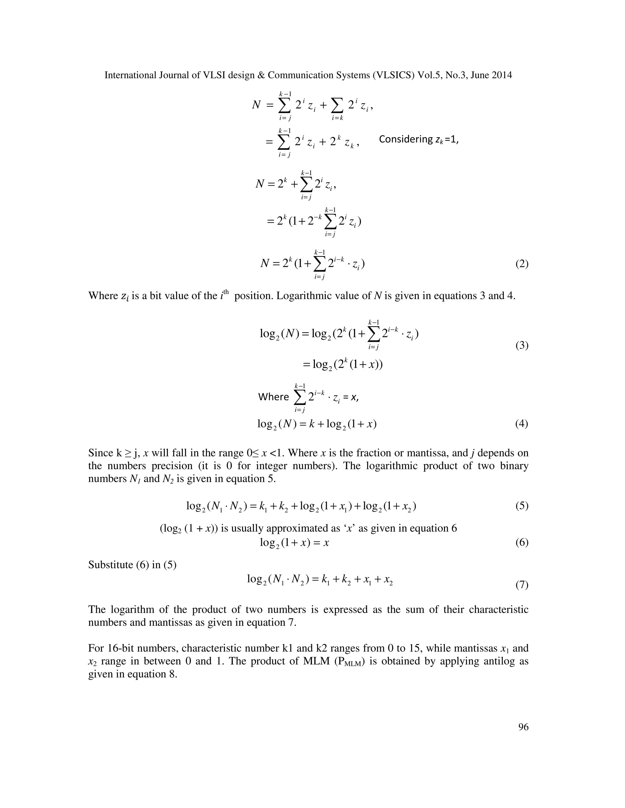 International Journal of VLSI design & Communication Systems (VLSICS) Vol.5, No.3, June 2014 96 1 1 2 2 , 2 2 , k i i i i i j i k k i k i k i j N z z z z − = = − = = + = + ∑ ∑ ∑ Considering zk =1, 1 1 2 2 , 2 (1 2 2 ) k k i i i j k k k i i i j N z z − = − − = = + = + ∑ ∑ 1 2 (1 2 ) k k i k i i j N z − − = = + ⋅∑ (2) Where ‫ݖ‬௜ is a bit value of the ith position. Logarithmic value of N is given in equations 3 and 4. 1 2 2 2 log ( ) log (2 (1 2 ) log (2 (1 )) k k i k i i j k N z x − − = = + ⋅ = + ∑ (3) Where 1 2 k i k i i j z − − = ⋅∑ = x, 2 2log ( ) log (1 )N k x= + + (4) Since k ≥ j, x will fall in the range 0≤ x <1. Where x is the fraction or mantissa, and j depends on the numbers precision (it is 0 for integer numbers). The logarithmic product of two binary numbers N1 and N2 is given in equation 5. 2 1 2 1 2 2 1 2 2log ( ) log (1 ) log (1 )N N k k x x⋅ = + + + + + (5) (log2 (1 + x)) is usually approximated as ‘x’ as given in equation 6 2log (1 )x x+ = (6) Substitute (6) in (5) 2 1 2 1 2 1 2log ( )N N k k x x⋅ = + + + (7) The logarithm of the product of two numbers is expressed as the sum of their characteristic numbers and mantissas as given in equation 7. For 16-bit numbers, characteristic number k1 and k2 ranges from 0 to 15, while mantissas x1 and x2 range in between 0 and 1. The product of MLM (PMLM) is obtained by applying antilog as given in equation 8. 