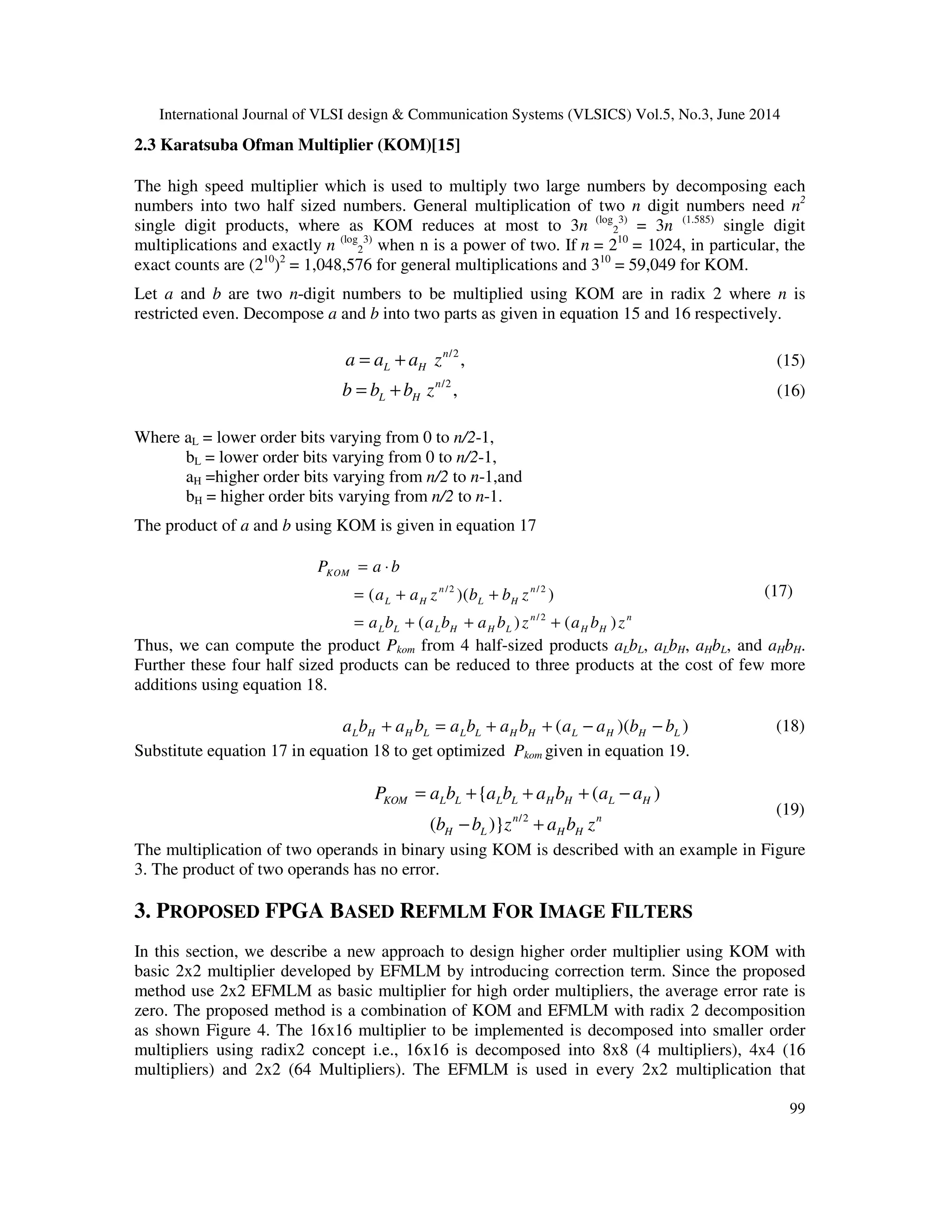 International Journal of VLSI design & Communication Systems (VLSICS) Vol.5, No.3, June 2014 99 2.3 Karatsuba Ofman Multiplier (KOM)[15] The high speed multiplier which is used to multiply two large numbers by decomposing each numbers into two half sized numbers. General multiplication of two n digit numbers need n2 single digit products, where as KOM reduces at most to 3n (log 2 3) = 3n (1.585) single digit multiplications and exactly n (log 2 3) when n is a power of two. If n = 210 = 1024, in particular, the exact counts are (210 )2 = 1,048,576 for general multiplications and 310 = 59,049 for KOM. Let a and b are two n-digit numbers to be multiplied using KOM are in radix 2 where n is restricted even. Decompose a and b into two parts as given in equation 15 and 16 respectively. /2 ,n L Ha a a z= + (15) /2 ,n L Hb b b z= + (16) Where aL = lower order bits varying from 0 to n/2-1, bL = lower order bits varying from 0 to n/2-1, aH =higher order bits varying from n/2 to n-1,and bH = higher order bits varying from n/2 to n-1. The product of a and b using KOM is given in equation 17 /2 /2 /2 ( )( ) ( ) ( ) KOM n n L H L H n n L L L H H L H H P a b a a z b b z a b a b a b z a b z = ⋅ = + + = + + + (17) Thus, we can compute the product Pkom from 4 half-sized products aLbL, aLbH, aHbL, and aHbH. Further these four half sized products can be reduced to three products at the cost of few more additions using equation 18. ( )( )L H H L L L H H L H H La b a b a b a b a a b b+ = + + − − (18) Substitute equation 17 in equation 18 to get optimized Pkom given in equation 19. /2 { ( ) ( )} KOM L L L L H H L H n n H L H H P a b a b a b a a b b z a b z = + + + − − + (19) The multiplication of two operands in binary using KOM is described with an example in Figure 3. The product of two operands has no error. 3. PROPOSED FPGA BASED REFMLM FOR IMAGE FILTERS In this section, we describe a new approach to design higher order multiplier using KOM with basic 2x2 multiplier developed by EFMLM by introducing correction term. Since the proposed method use 2x2 EFMLM as basic multiplier for high order multipliers, the average error rate is zero. The proposed method is a combination of KOM and EFMLM with radix 2 decomposition as shown Figure 4. The 16x16 multiplier to be implemented is decomposed into smaller order multipliers using radix2 concept i.e., 16x16 is decomposed into 8x8 (4 multipliers), 4x4 (16 multipliers) and 2x2 (64 Multipliers). The EFMLM is used in every 2x2 multiplication that 