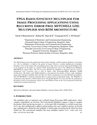 International Journal of VLSI design & Communication Systems (VLSICS) Vol.5, No.3, June 2014
DOI : 10.5121/vlsic.2014.5309 93
FPGA BASED EFFICIENT MULTIPLIER FOR
IMAGE PROCESSING APPLICATIONS USING
RECURSIVE ERROR FREE MITCHELL LOG
MULTIPLIER AND KOM ARCHITECTURE
Satish S Bhairannawar1
, Rathan R2
, Raja K B2
, Venugopal K R3
, L M Patnaik4
1
Department of Electronics and Communication Engineering,
Dayanand Sagar College of Engineering, Bangalore, India.
2
Department of Electronics and Communication Engineering,
University Visvesvaraya College of Engineering, Bangalore, India
3
Principal, University Visvesvaraya College of Engineering,
Bangalore University, Bangalore, India
4
Honorary Professor, Indian Institute of Science, Bangalore, India.
ABSTRACT
The Digital Image processing applications like medical imaging, satellite imaging, Biometric trait images
etc., rely on multipliers to improve the quality of image. However, existing multiplication techniques
introduce errors in the output with consumption of more time, hence error free high speed multipliers has
to be designed. In this paper we propose FPGA based Recursive Error Free Mitchell Log Multiplier
(REFMLM) for image Filters. The 2x2 error free Mitchell log multiplier is designed with zero error by
introducing error correction term is used in higher order Karastuba-Ofman Multiplier (KOM)
Architectures. The higher order KOM multipliers is decomposed into number of lower order multipliers
using radix 2 till basic multiplier block of order 2x2 which is designed by error free Mitchell log multiplier.
The 8x8 REFMLM is tested for Gaussian filter to remove noise in fingerprint image. The Multiplier is
synthesized using Spartan 3 FPGA family device XC3S1500-5fg320. It is observed that the performance
parameters such as area utilization, speed, error and PSNR are better in the case of proposed architecture
compared to existing architectures.
KEYWORDS
Mitchell Log Multiplier, Karatsuba Ofman Multiplier, Gaussian Image Filter, PSNR, FPGA
1. INTRODUCTION
The multipliers play an important role in Digital Signal Processing (DSP) applications, where
complex computations are involved. The Conventional Multipliers requires n steps to compute
the product. Each step having two parts i.e., in first part LSB of multiplier is verified in each step,
if it is one, then multiplicand is added to partial product else zero is added to product. In Second
part, multiplicand is shifted left and multiplier is shifted right, discarding the bit which has been
shifted out. The conventional multiplier like array multiplier requires (n-2) n-bits carry save
 