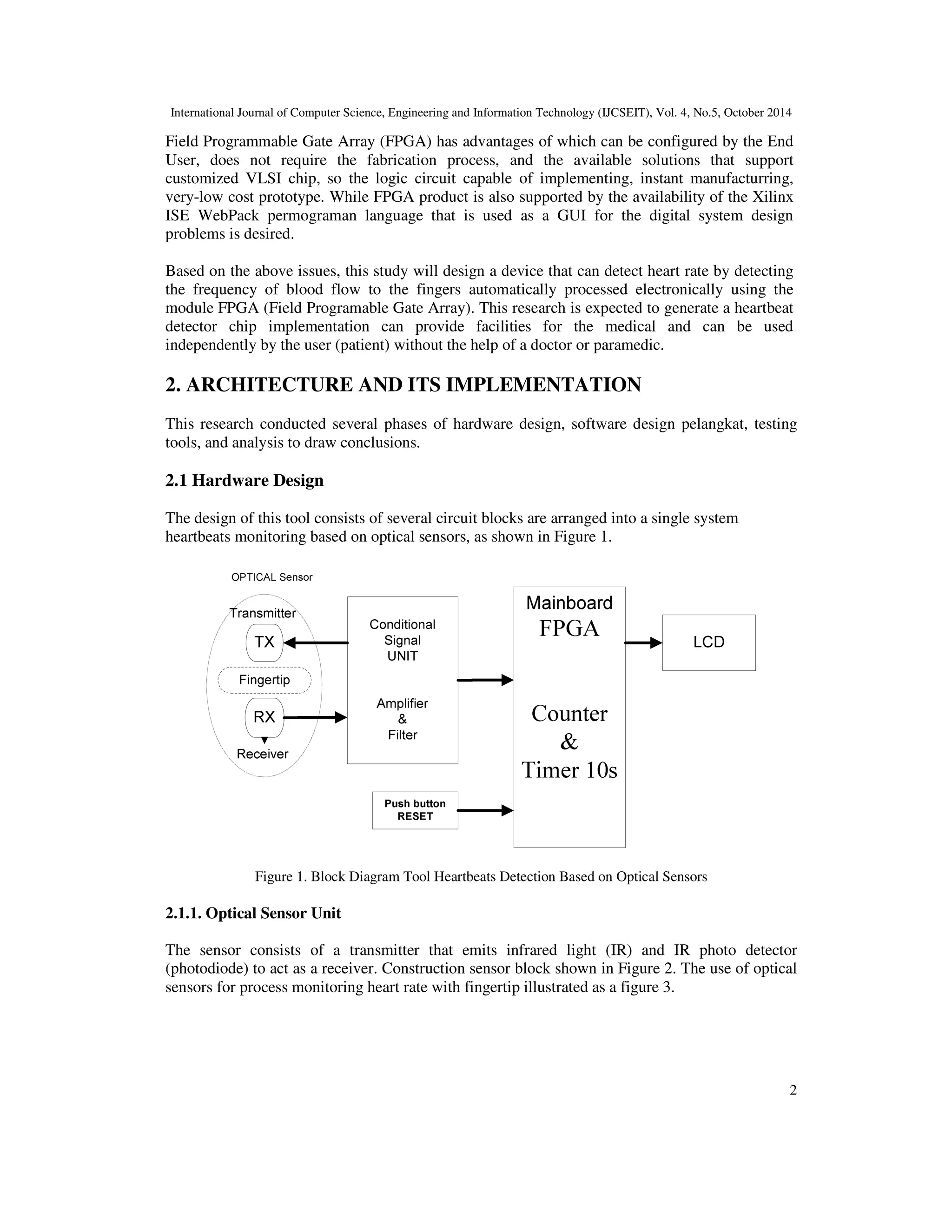 International Journal of Computer Science, Engineering and Information Technology (IJCSEIT), Vol. 4, No.5, October 2014 
Field Programmable Gate Array (FPGA) has advantages of which can be configured by the End 
User, does not require the fabrication process, and the available solutions that support 
customized VLSI chip, so the logic circuit capable of implementing, instant manufacturring, 
very-low cost prototype. While FPGA product is also supported by the availability of the Xilinx 
ISE WebPack permograman language that is used as a GUI for the digital system design 
problems is desired. 
Based on the above issues, this study will design a device that can detect heart rate by detecting 
the frequency of blood flow to the fingers automatically processed electronically using the 
module FPGA (Field Programable Gate Array). This research is expected to generate a heartbeat 
detector chip implementation can provide facilities for the medical and can be used 
independently by the user (patient) without the help of a doctor or paramedic. 
2 
2. ARCHITECTURE AND ITS IMPLEMENTATION 
This research conducted several phases of hardware design, software design pelangkat, testing 
tools, and analysis to draw conclusions. 
2.1 Hardware Design 
The design of this tool consists of several circuit blocks are arranged into a single system 
heartbeats monitoring based on optical sensors, as shown in Figure 1. 
Figure 1. Block Diagram Tool Heartbeats Detection Based on Optical Sensors 
2.1.1. Optical Sensor Unit 
The sensor consists of a transmitter that emits infrared light (IR) and IR photo detector 
(photodiode) to act as a receiver. Construction sensor block shown in Figure 2. The use of optical 
sensors for process monitoring heart rate with fingertip illustrated as a figure 3. 
 