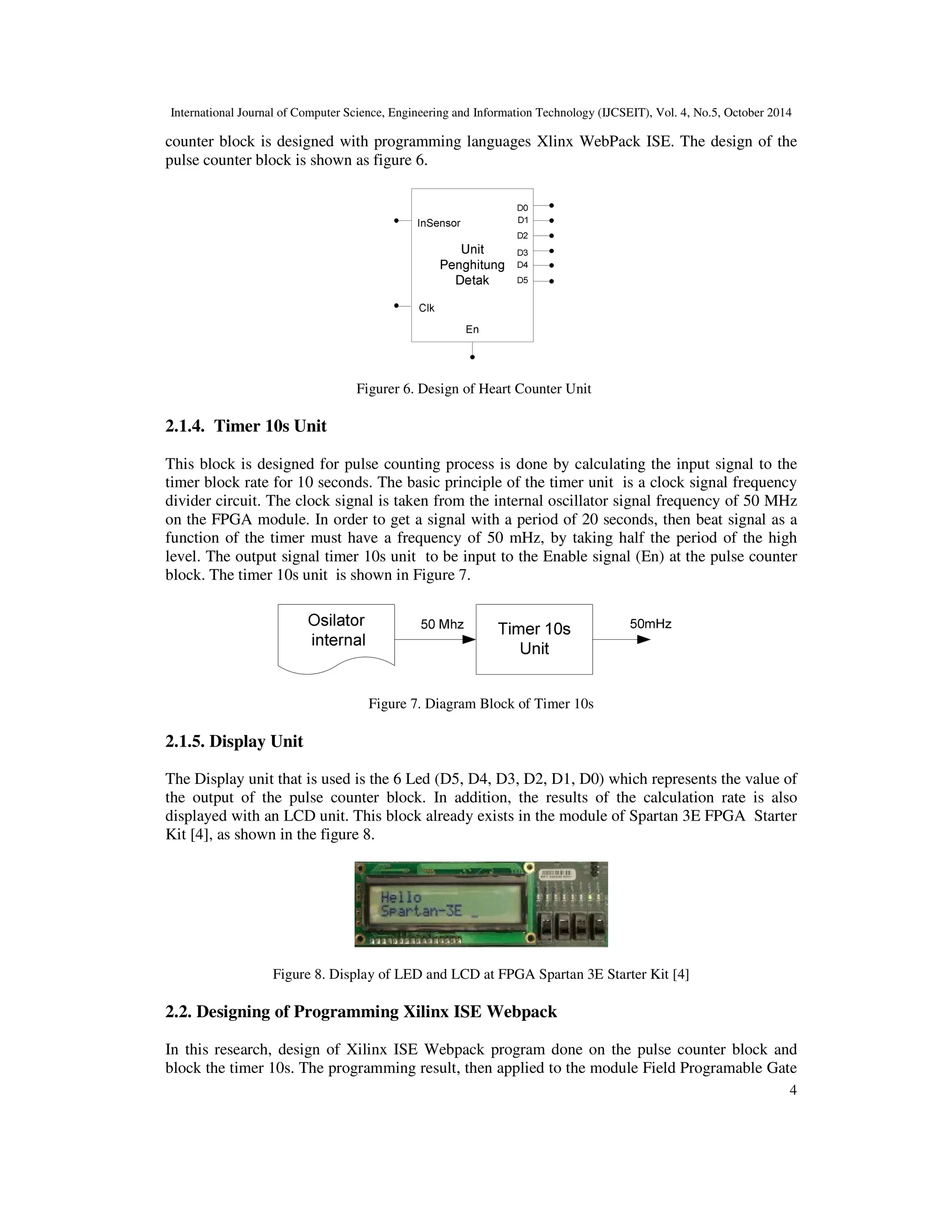 International Journal of Computer Science, Engineering and Information Technology (IJCSEIT), Vol. 4, No.5, October 2014 
counter block is designed with programming languages Xlinx WebPack ISE. The design of the 
pulse counter block is shown as figure 6. 
4 
Figurer 6. Design of Heart Counter Unit 
2.1.4. Timer 10s Unit 
This block is designed for pulse counting process is done by calculating the input signal to the 
timer block rate for 10 seconds. The basic principle of the timer unit is a clock signal frequency 
divider circuit. The clock signal is taken from the internal oscillator signal frequency of 50 MHz 
on the FPGA module. In order to get a signal with a period of 20 seconds, then beat signal as a 
function of the timer must have a frequency of 50 mHz, by taking half the period of the high 
level. The output signal timer 10s unit to be input to the Enable signal (En) at the pulse counter 
block. The timer 10s unit is shown in Figure 7. 
Figure 7. Diagram Block of Timer 10s 
2.1.5. Display Unit 
The Display unit that is used is the 6 Led (D5, D4, D3, D2, D1, D0) which represents the value of 
the output of the pulse counter block. In addition, the results of the calculation rate is also 
displayed with an LCD unit. This block already exists in the module of Spartan 3E FPGA Starter 
Kit [4], as shown in the figure 8. 
Figure 8. Display of LED and LCD at FPGA Spartan 3E Starter Kit [4] 
2.2. Designing of Programming Xilinx ISE Webpack 
In this research, design of Xilinx ISE Webpack program done on the pulse counter block and 
block the timer 10s. The programming result, then applied to the module Field Programable Gate 
 