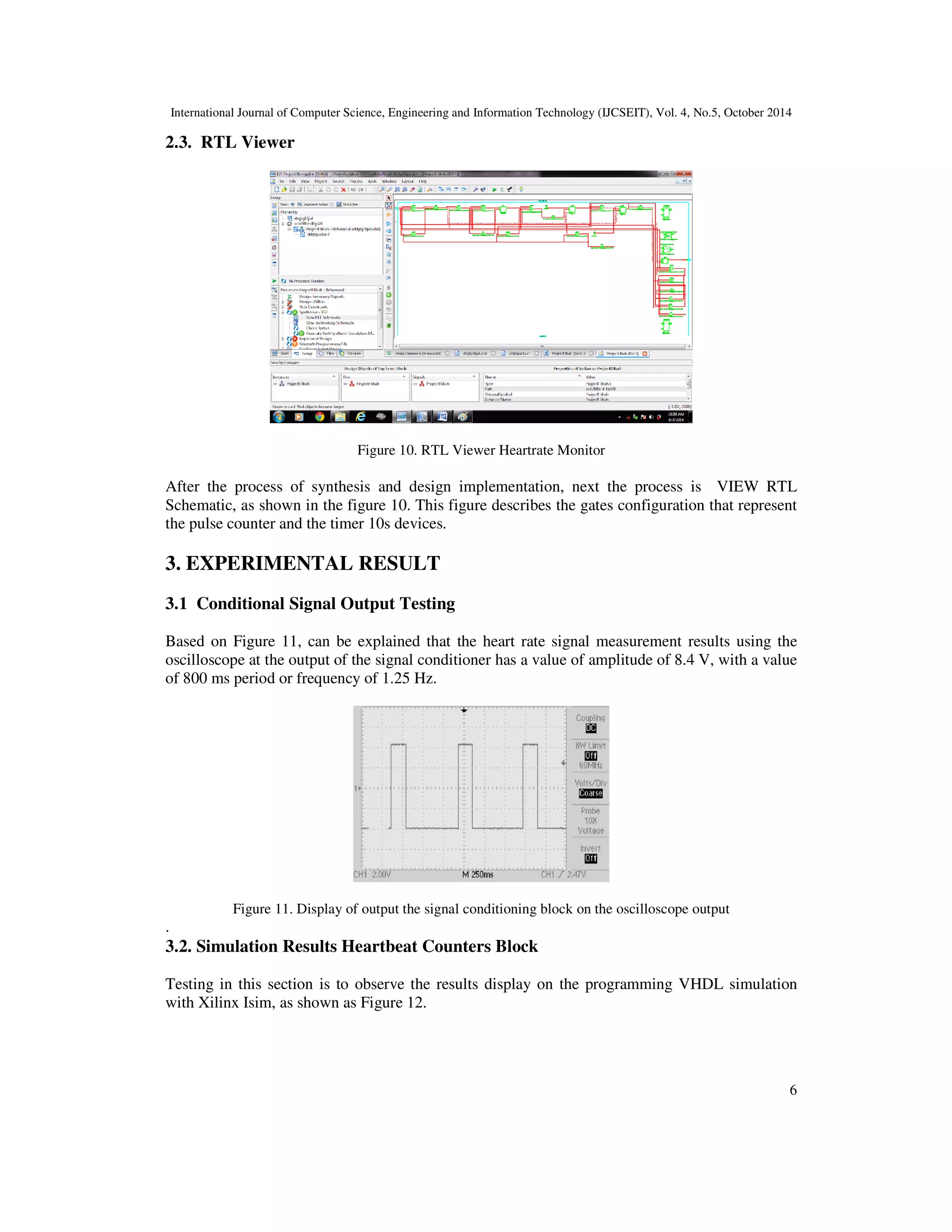 International Journal of Computer Science, Engineering and Information Technology (IJCSEIT), Vol. 4, No.5, October 2014 
6 
2.3. RTL Viewer 
Figure 10. RTL Viewer Heartrate Monitor 
After the process of synthesis and design implementation, next the process is VIEW RTL 
Schematic, as shown in the figure 10. This figure describes the gates configuration that represent 
the pulse counter and the timer 10s devices. 
3. EXPERIMENTAL RESULT 
3.1 Conditional Signal Output Testing 
Based on Figure 11, can be explained that the heart rate signal measurement results using the 
oscilloscope at the output of the signal conditioner has a value of amplitude of 8.4 V, with a value 
of 800 ms period or frequency of 1.25 Hz. 
Figure 11. Display of output the signal conditioning block on the oscilloscope output 
. 
3.2. Simulation Results Heartbeat Counters Block 
Testing in this section is to observe the results display on the programming VHDL simulation 
with Xilinx Isim, as shown as Figure 12. 
 