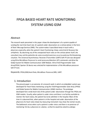FPGA BASED HEART RATE MONITORING
SYSTEM USING GSM
Abstract
The research work presented in this paper shows the development of a systemcapable of
sending the real-time heart rate of a patient under observation on a cellular phone in the form
of Short Message Services (SMS). The systemmakes it possibleto keep in touch with a
physician; especially, when the patient’s heart functioning shows some kind of diseases like
arrhythmia. By observing any of the unexpected heart rates on the cellular phone itself, the
consultant may ask the patientto do some essential exercises so as to avoid any life threatening
situation. The Universal Asynchronous Receiver /Transmitter (UART) Soft IP Core was designed
using Xilinx MicroBlaze Processor to send necessary Attention (AT) commands and drive the
Global System for Mobile Communication GSM Module. Xilinx Field Programmable Gate
Array(FPGA) Spartan 3E device was selected for implementation of the MicroBlaze processor
Soft IP Core.
Keywords: FPGA,GSM,Heart Rate, MicroBlaze Processor,SMS, UART.
1. Introduction
The present paper is an outcome of a research work in which an embedded system was
developed for Heart Rates monitoring using the Field Programmable Gate Array (FPGA)
and Global System for Mobile Communication (GSM) interface. The prototype
developed here sends heart rate of the patient under observation through the FPGA and
GSM module. Usually, when patient is under stress and there is no facility available to
monitor the heart status, the patient has to be admitted in the hospital. Most of the
time it is observed that, when patient is in the hospital and under observation of the
physician; his heart rates shown by measuring instrument may show the normal results.
The bottleneck arises when such a patient is under stress and there is no provision of
monitoring him by a physician or a doctor, so that he would be asked to undergo
 