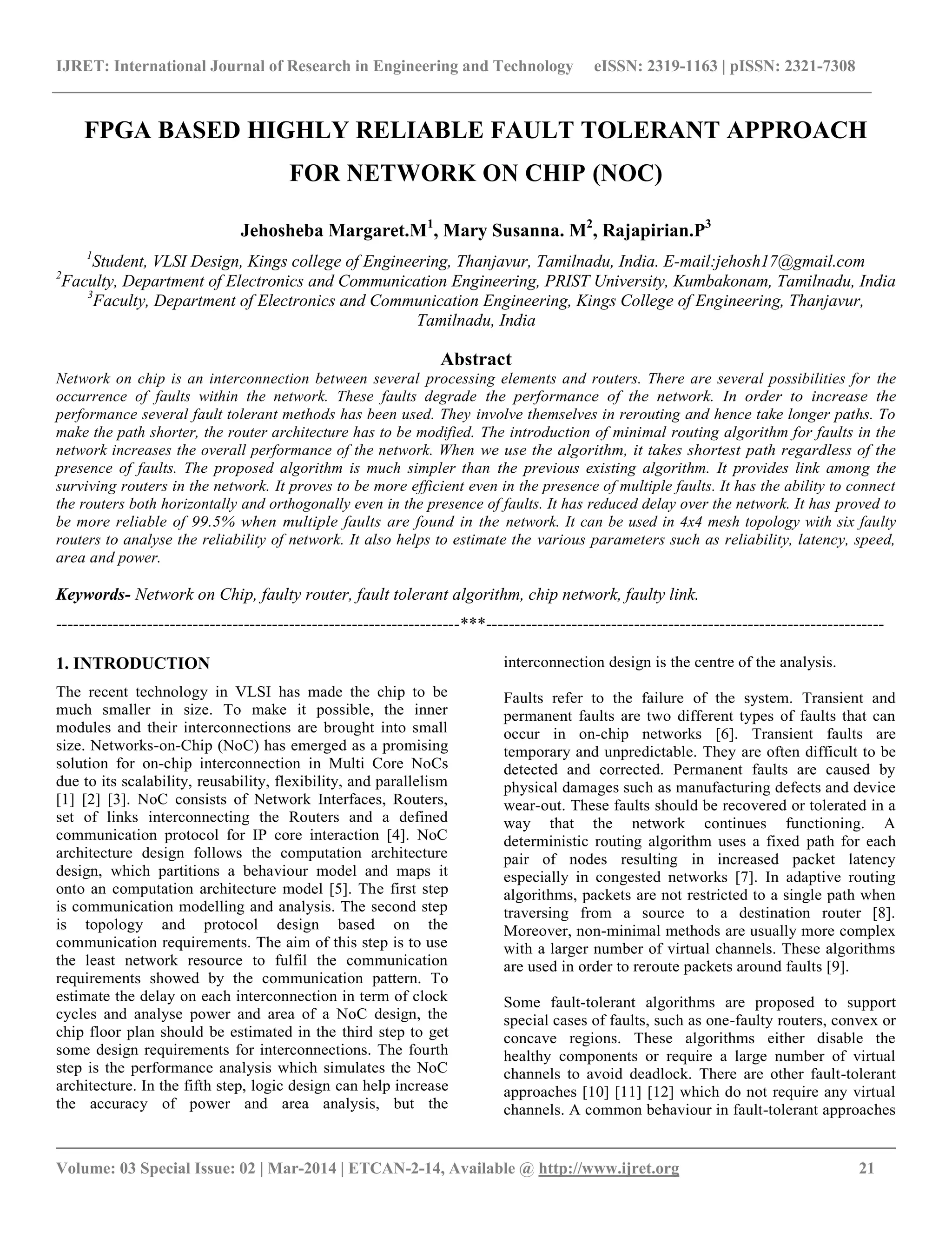 IJRET: International Journal of Research in Engineering and Technology eISSN: 2319-1163 | pISSN: 2321-7308
__________________________________________________________________________________________
Volume: 03 Special Issue: 02 | Mar-2014 | ETCAN-2-14, Available @ http://www.ijret.org 21
FPGA BASED HIGHLY RELIABLE FAULT TOLERANT APPROACH
FOR NETWORK ON CHIP (NOC)
Jehosheba Margaret.M1
, Mary Susanna. M2
, Rajapirian.P3
1
Student, VLSI Design, Kings college of Engineering, Thanjavur, Tamilnadu, India. E-mail:jehosh17@gmail.com
2
Faculty, Department of Electronics and Communication Engineering, PRIST University, Kumbakonam, Tamilnadu, India
3
Faculty, Department of Electronics and Communication Engineering, Kings College of Engineering, Thanjavur,
Tamilnadu, India
Abstract
Network on chip is an interconnection between several processing elements and routers. There are several possibilities for the
occurrence of faults within the network. These faults degrade the performance of the network. In order to increase the
performance several fault tolerant methods has been used. They involve themselves in rerouting and hence take longer paths. To
make the path shorter, the router architecture has to be modified. The introduction of minimal routing algorithm for faults in the
network increases the overall performance of the network. When we use the algorithm, it takes shortest path regardless of the
presence of faults. The proposed algorithm is much simpler than the previous existing algorithm. It provides link among the
surviving routers in the network. It proves to be more efficient even in the presence of multiple faults. It has the ability to connect
the routers both horizontally and orthogonally even in the presence of faults. It has reduced delay over the network. It has proved to
be more reliable of 99.5% when multiple faults are found in the network. It can be used in 4x4 mesh topology with six faulty
routers to analyse the reliability of network. It also helps to estimate the various parameters such as reliability, latency, speed,
area and power.
Keywords- Network on Chip, faulty router, fault tolerant algorithm, chip network, faulty link.
-----------------------------------------------------------------------***----------------------------------------------------------------------
1. INTRODUCTION
The recent technology in VLSI has made the chip to be
much smaller in size. To make it possible, the inner
modules and their interconnections are brought into small
size. Networks-on-Chip (NoC) has emerged as a promising
solution for on-chip interconnection in Multi Core NoCs
due to its scalability, reusability, flexibility, and parallelism
[1] [2] [3]. NoC consists of Network Interfaces, Routers,
set of links interconnecting the Routers and a defined
communication protocol for IP core interaction [4]. NoC
architecture design follows the computation architecture
design, which partitions a behaviour model and maps it
onto an computation architecture model [5]. The first step
is communication modelling and analysis. The second step
is topology and protocol design based on the
communication requirements. The aim of this step is to use
the least network resource to fulfil the communication
requirements showed by the communication pattern. To
estimate the delay on each interconnection in term of clock
cycles and analyse power and area of a NoC design, the
chip floor plan should be estimated in the third step to get
some design requirements for interconnections. The fourth
step is the performance analysis which simulates the NoC
architecture. In the fifth step, logic design can help increase
the accuracy of power and area analysis, but the
interconnection design is the centre of the analysis.
Faults refer to the failure of the system. Transient and
permanent faults are two different types of faults that can
occur in on-chip networks [6]. Transient faults are
temporary and unpredictable. They are often difficult to be
detected and corrected. Permanent faults are caused by
physical damages such as manufacturing defects and device
wear-out. These faults should be recovered or tolerated in a
way that the network continues functioning. A
deterministic routing algorithm uses a fixed path for each
pair of nodes resulting in increased packet latency
especially in congested networks [7]. In adaptive routing
algorithms, packets are not restricted to a single path when
traversing from a source to a destination router [8].
Moreover, non-minimal methods are usually more complex
with a larger number of virtual channels. These algorithms
are used in order to reroute packets around faults [9].
Some fault-tolerant algorithms are proposed to support
special cases of faults, such as one-faulty routers, convex or
concave regions. These algorithms either disable the
healthy components or require a large number of virtual
channels to avoid deadlock. There are other fault-tolerant
approaches [10] [11] [12] which do not require any virtual
channels. A common behaviour in fault-tolerant approaches
 