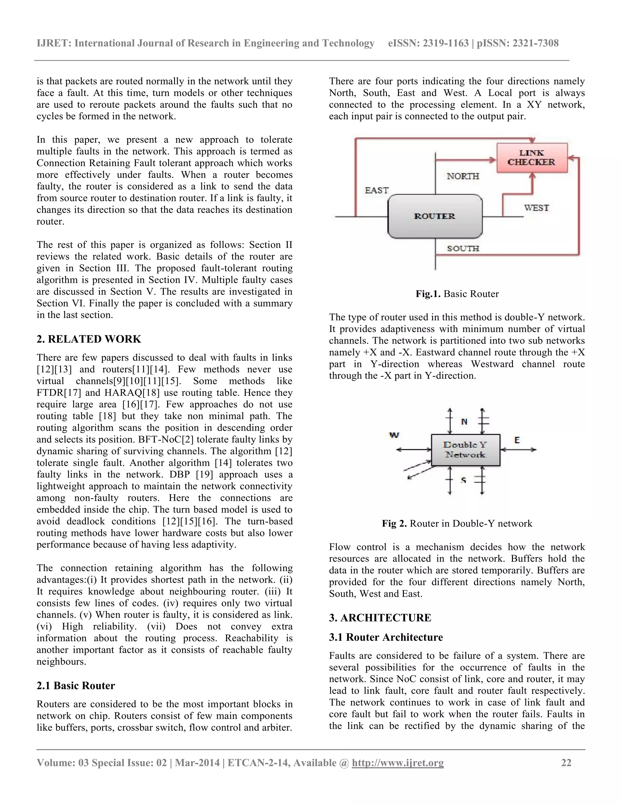 IJRET: International Journal of Research in Engineering and Technology eISSN: 2319-1163 | pISSN: 2321-7308
__________________________________________________________________________________________
Volume: 03 Special Issue: 02 | Mar-2014 | ETCAN-2-14, Available @ http://www.ijret.org 22
is that packets are routed normally in the network until they
face a fault. At this time, turn models or other techniques
are used to reroute packets around the faults such that no
cycles be formed in the network.
In this paper, we present a new approach to tolerate
multiple faults in the network. This approach is termed as
Connection Retaining Fault tolerant approach which works
more effectively under faults. When a router becomes
faulty, the router is considered as a link to send the data
from source router to destination router. If a link is faulty, it
changes its direction so that the data reaches its destination
router.
The rest of this paper is organized as follows: Section II
reviews the related work. Basic details of the router are
given in Section III. The proposed fault-tolerant routing
algorithm is presented in Section IV. Multiple faulty cases
are discussed in Section V. The results are investigated in
Section VI. Finally the paper is concluded with a summary
in the last section.
2. RELATED WORK
There are few papers discussed to deal with faults in links
[12][13] and routers[11][14]. Few methods never use
virtual channels[9][10][11][15]. Some methods like
FTDR[17] and HARAQ[18] use routing table. Hence they
require large area [16][17]. Few approaches do not use
routing table [18] but they take non minimal path. The
routing algorithm scans the position in descending order
and selects its position. BFT-NoC[2] tolerate faulty links by
dynamic sharing of surviving channels. The algorithm [12]
tolerate single fault. Another algorithm [14] tolerates two
faulty links in the network. DBP [19] approach uses a
lightweight approach to maintain the network connectivity
among non-faulty routers. Here the connections are
embedded inside the chip. The turn based model is used to
avoid deadlock conditions [12][15][16]. The turn-based
routing methods have lower hardware costs but also lower
performance because of having less adaptivity.
The connection retaining algorithm has the following
advantages:(i) It provides shortest path in the network. (ii)
It requires knowledge about neighbouring router. (iii) It
consists few lines of codes. (iv) requires only two virtual
channels. (v) When router is faulty, it is considered as link.
(vi) High reliability. (vii) Does not convey extra
information about the routing process. Reachability is
another important factor as it consists of reachable faulty
neighbours.
2.1 Basic Router
Routers are considered to be the most important blocks in
network on chip. Routers consist of few main components
like buffers, ports, crossbar switch, flow control and arbiter.
There are four ports indicating the four directions namely
North, South, East and West. A Local port is always
connected to the processing element. In a XY network,
each input pair is connected to the output pair.
Fig.1. Basic Router
The type of router used in this method is double-Y network.
It provides adaptiveness with minimum number of virtual
channels. The network is partitioned into two sub networks
namely +X and -X. Eastward channel route through the +X
part in Y-direction whereas Westward channel route
through the -X part in Y-direction.
Fig 2. Router in Double-Y network
Flow control is a mechanism decides how the network
resources are allocated in the network. Buffers hold the
data in the router which are stored temporarily. Buffers are
provided for the four different directions namely North,
South, West and East.
3. ARCHITECTURE
3.1 Router Architecture
Faults are considered to be failure of a system. There are
several possibilities for the occurrence of faults in the
network. Since NoC consist of link, core and router, it may
lead to link fault, core fault and router fault respectively.
The network continues to work in case of link fault and
core fault but fail to work when the router fails. Faults in
the link can be rectified by the dynamic sharing of the
 