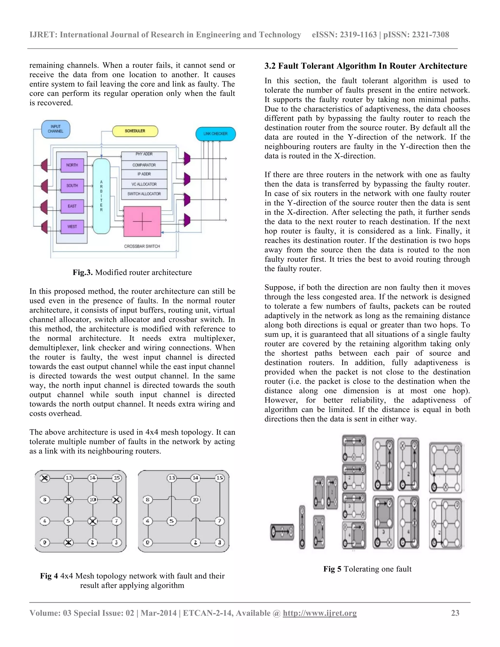 IJRET: International Journal of Research in Engineering and Technology eISSN: 2319-1163 | pISSN: 2321-7308
__________________________________________________________________________________________
Volume: 03 Special Issue: 02 | Mar-2014 | ETCAN-2-14, Available @ http://www.ijret.org 23
remaining channels. When a router fails, it cannot send or
receive the data from one location to another. It causes
entire system to fail leaving the core and link as faulty. The
core can perform its regular operation only when the fault
is recovered.
Fig.3. Modified router architecture
In this proposed method, the router architecture can still be
used even in the presence of faults. In the normal router
architecture, it consists of input buffers, routing unit, virtual
channel allocator, switch allocator and crossbar switch. In
this method, the architecture is modified with reference to
the normal architecture. It needs extra multiplexer,
demultiplexer, link checker and wiring connections. When
the router is faulty, the west input channel is directed
towards the east output channel while the east input channel
is directed towards the west output channel. In the same
way, the north input channel is directed towards the south
output channel while south input channel is directed
towards the north output channel. It needs extra wiring and
costs overhead.
The above architecture is used in 4x4 mesh topology. It can
tolerate multiple number of faults in the network by acting
as a link with its neighbouring routers.
Fig 4 4x4 Mesh topology network with fault and their
result after applying algorithm
3.2 Fault Tolerant Algorithm In Router Architecture
In this section, the fault tolerant algorithm is used to
tolerate the number of faults present in the entire network.
It supports the faulty router by taking non minimal paths.
Due to the characteristics of adaptiveness, the data chooses
different path by bypassing the faulty router to reach the
destination router from the source router. By default all the
data are routed in the Y-direction of the network. If the
neighbouring routers are faulty in the Y-direction then the
data is routed in the X-direction.
If there are three routers in the network with one as faulty
then the data is transferred by bypassing the faulty router.
In case of six routers in the network with one faulty router
in the Y-direction of the source router then the data is sent
in the X-direction. After selecting the path, it further sends
the data to the next router to reach destination. If the next
hop router is faulty, it is considered as a link. Finally, it
reaches its destination router. If the destination is two hops
away from the source then the data is routed to the non
faulty router first. It tries the best to avoid routing through
the faulty router.
Suppose, if both the direction are non faulty then it moves
through the less congested area. If the network is designed
to tolerate a few numbers of faults, packets can be routed
adaptively in the network as long as the remaining distance
along both directions is equal or greater than two hops. To
sum up, it is guaranteed that all situations of a single faulty
router are covered by the retaining algorithm taking only
the shortest paths between each pair of source and
destination routers. In addition, fully adaptiveness is
provided when the packet is not close to the destination
router (i.e. the packet is close to the destination when the
distance along one dimension is at most one hop).
However, for better reliability, the adaptiveness of
algorithm can be limited. If the distance is equal in both
directions then the data is sent in either way.
Fig 5 Tolerating one fault
 