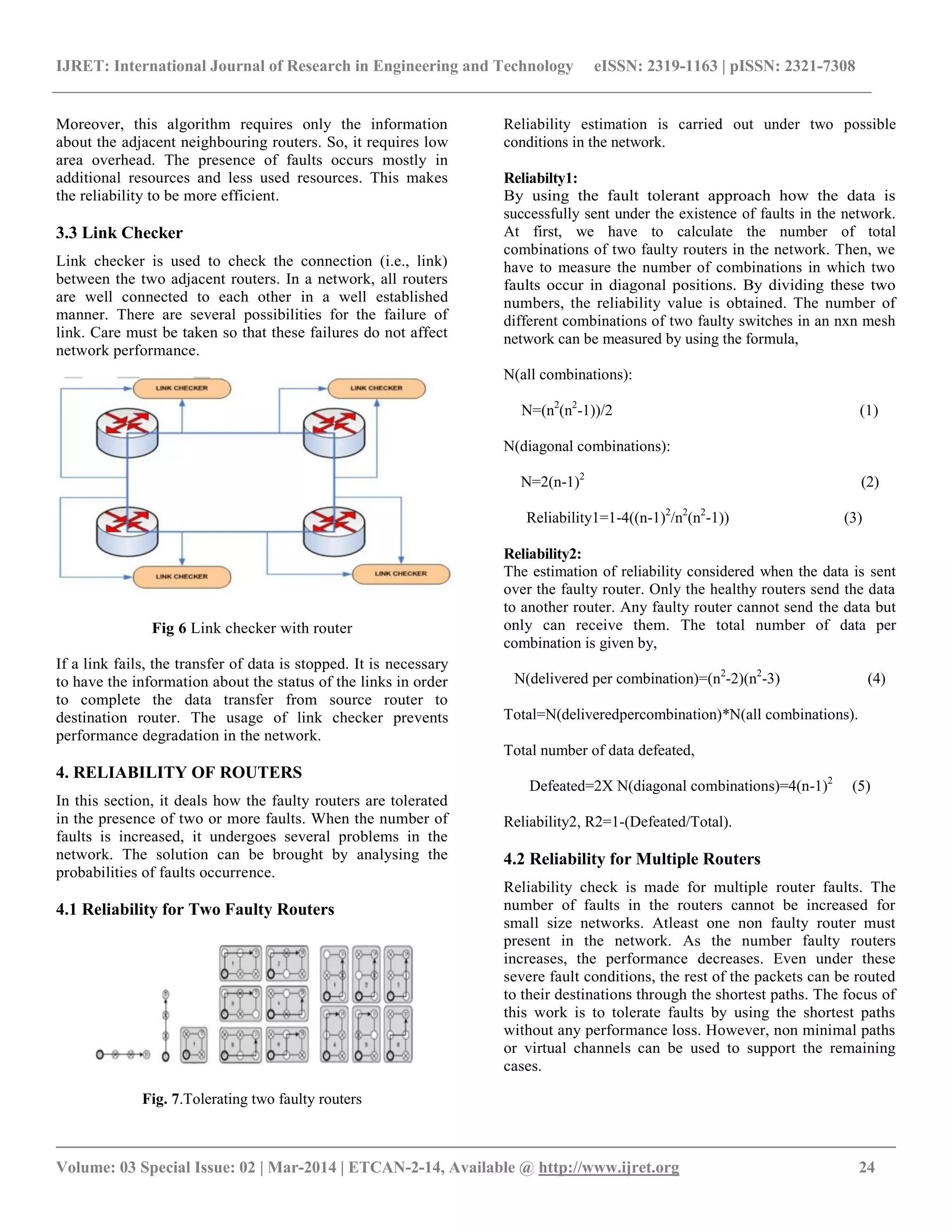 IJRET: International Journal of Research in Engineering and Technology eISSN: 2319-1163 | pISSN: 2321-7308
__________________________________________________________________________________________
Volume: 03 Special Issue: 02 | Mar-2014 | ETCAN-2-14, Available @ http://www.ijret.org 24
Moreover, this algorithm requires only the information
about the adjacent neighbouring routers. So, it requires low
area overhead. The presence of faults occurs mostly in
additional resources and less used resources. This makes
the reliability to be more efficient.
3.3 Link Checker
Link checker is used to check the connection (i.e., link)
between the two adjacent routers. In a network, all routers
are well connected to each other in a well established
manner. There are several possibilities for the failure of
link. Care must be taken so that these failures do not affect
network performance.
Fig 6 Link checker with router
If a link fails, the transfer of data is stopped. It is necessary
to have the information about the status of the links in order
to complete the data transfer from source router to
destination router. The usage of link checker prevents
performance degradation in the network.
4. RELIABILITY OF ROUTERS
In this section, it deals how the faulty routers are tolerated
in the presence of two or more faults. When the number of
faults is increased, it undergoes several problems in the
network. The solution can be brought by analysing the
probabilities of faults occurrence.
4.1 Reliability for Two Faulty Routers
Fig. 7.Tolerating two faulty routers
Reliability estimation is carried out under two possible
conditions in the network.
Reliabilty1:
By using the fault tolerant approach how the data is
successfully sent under the existence of faults in the network.
At first, we have to calculate the number of total
combinations of two faulty routers in the network. Then, we
have to measure the number of combinations in which two
faults occur in diagonal positions. By dividing these two
numbers, the reliability value is obtained. The number of
different combinations of two faulty switches in an nxn mesh
network can be measured by using the formula,
N(all combinations):
N=(n2
(n2
-1))/2 (1)
N(diagonal combinations):
N=2(n-1)2
(2)
Reliability1=1-4((n-1)2
/n2
(n2
-1)) (3)
Reliability2:
The estimation of reliability considered when the data is sent
over the faulty router. Only the healthy routers send the data
to another router. Any faulty router cannot send the data but
only can receive them. The total number of data per
combination is given by,
N(delivered per combination)=(n2
-2)(n2
-3) (4)
Total=N(deliveredpercombination)*N(all combinations).
Total number of data defeated,
Defeated=2X N(diagonal combinations)=4(n-1)2
(5)
Reliability2, R2=1-(Defeated/Total).
4.2 Reliability for Multiple Routers
Reliability check is made for multiple router faults. The
number of faults in the routers cannot be increased for
small size networks. Atleast one non faulty router must
present in the network. As the number faulty routers
increases, the performance decreases. Even under these
severe fault conditions, the rest of the packets can be routed
to their destinations through the shortest paths. The focus of
this work is to tolerate faults by using the shortest paths
without any performance loss. However, non minimal paths
or virtual channels can be used to support the remaining
cases.
 