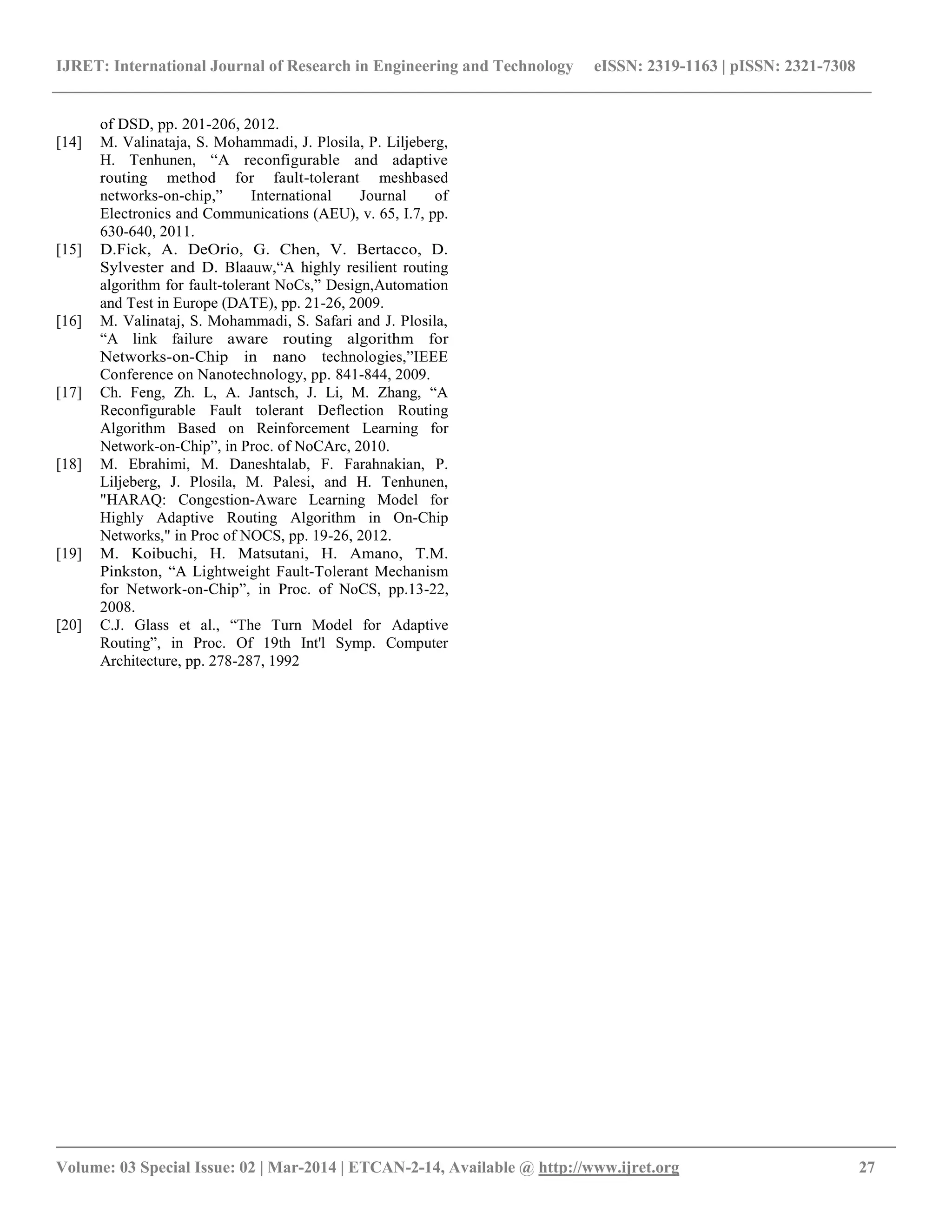 IJRET: International Journal of Research in Engineering and Technology eISSN: 2319-1163 | pISSN: 2321-7308
__________________________________________________________________________________________
Volume: 03 Special Issue: 02 | Mar-2014 | ETCAN-2-14, Available @ http://www.ijret.org 27
of DSD, pp. 201-206, 2012.
[14] M. Valinataja, S. Mohammadi, J. Plosila, P. Liljeberg,
H. Tenhunen, “A reconfigurable and adaptive
routing method for fault-tolerant meshbased
networks-on-chip,” International Journal of
Electronics and Communications (AEU), v. 65, I.7, pp.
630-640, 2011.
[15] D.Fick, A. DeOrio, G. Chen, V. Bertacco, D.
Sylvester and D. Blaauw,“A highly resilient routing
algorithm for fault-tolerant NoCs,” Design,Automation
and Test in Europe (DATE), pp. 21-26, 2009.
[16] M. Valinataj, S. Mohammadi, S. Safari and J. Plosila,
“A link failure aware routing algorithm for
Networks-on-Chip in nano technologies,”IEEE
Conference on Nanotechnology, pp. 841-844, 2009.
[17] Ch. Feng, Zh. L, A. Jantsch, J. Li, M. Zhang, “A
Reconfigurable Fault tolerant Deflection Routing
Algorithm Based on Reinforcement Learning for
Network-on-Chip”, in Proc. of NoCArc, 2010.
[18] M. Ebrahimi, M. Daneshtalab, F. Farahnakian, P.
Liljeberg, J. Plosila, M. Palesi, and H. Tenhunen,
"HARAQ: Congestion-Aware Learning Model for
Highly Adaptive Routing Algorithm in On-Chip
Networks," in Proc of NOCS, pp. 19-26, 2012.
[19] M. Koibuchi, H. Matsutani, H. Amano, T.M.
Pinkston, “A Lightweight Fault-Tolerant Mechanism
for Network-on-Chip”, in Proc. of NoCS, pp.13-22,
2008.
[20] C.J. Glass et al., “The Turn Model for Adaptive
Routing”, in Proc. Of 19th Int'l Symp. Computer
Architecture, pp. 278-287, 1992
 