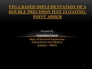 FPGA BASED IMPLEMENTATION OF A
DOUBLE PRECISION IEEE FLOATING-
         POINT ADDER


                 Presented By
              Somsubhra Ghosh
        Dept. of Electrical Engineering
         JADAVPUR UNIVERSITY
               Kolkata - 700032




                                          1
 