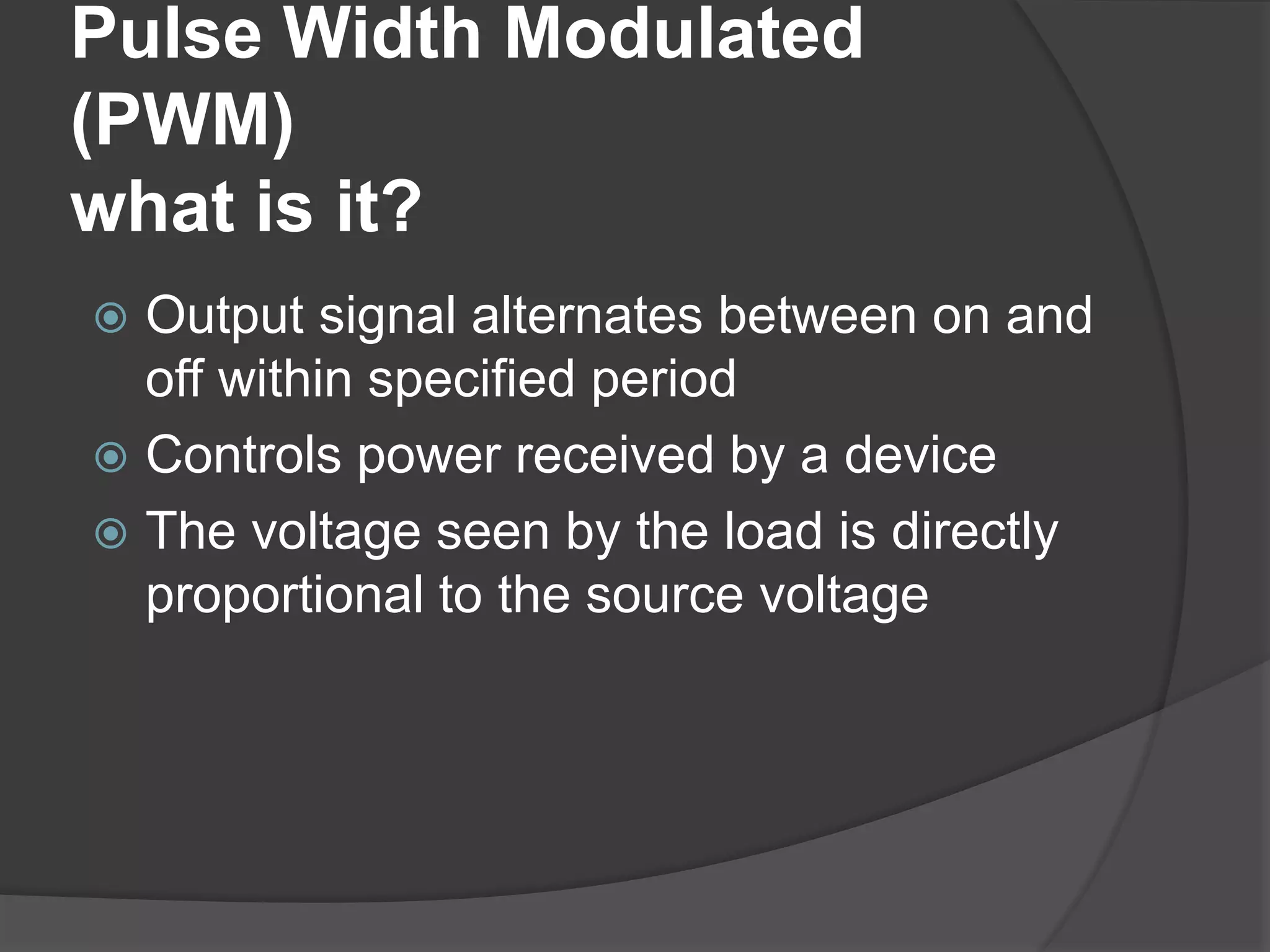 Pulse Width Modulated
(PWM)
what is it?
 Output signal alternates between on and
off within specified period
 Controls power received by a device
 The voltage seen by the load is directly
proportional to the source voltage
 